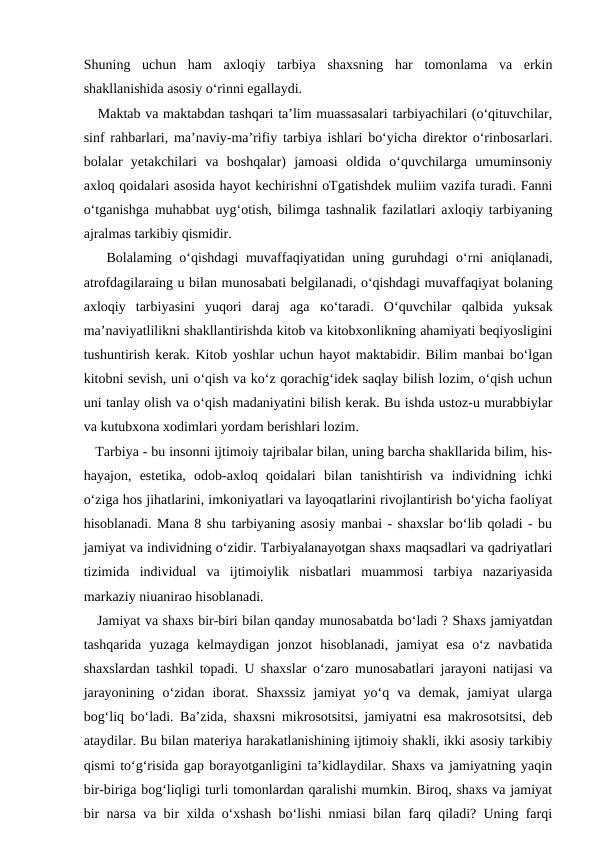 Shuning  uchun  ham  axloqiy  tarbiya  shaxsning  har  tomonlama  va  erkin
shakllanishida asosiy o‘rinni egallaydi. 
   Maktab va maktabdan tashqari ta’lim muassasalari tarbiyachilari (o‘qituvchilar,
sinf rahbarlari, ma’naviy-ma’rifiy tarbiya ishlari bo‘yicha direktor o‘rinbosarlari.
bolalar  yetakchilari  va  boshqalar)  jamoasi  oldida  o‘quvchilarga  umuminsoniy
axloq qoidalari asosida hayot kechirishni oTgatishdek muliim vazifa turadi. Fanni
o‘tganishga muhabbat uyg‘otish, bilimga tashnalik fazilatlari axloqiy tarbiyaning
ajralmas tarkibiy qismidir. 
   Bolalaming o‘qishdagi  muvaffaqiyatidan uning guruhdagi  o‘rni  aniqlanadi,
atrofdagilaraing u bilan munosabati belgilanadi, o‘qishdagi muvaffaqiyat bolaning
axloqiy  tarbiyasini  yuqori  daraj  aga  ко‘taradi.  O‘quvchilar  qalbida  yuksak
ma’naviyatlilikni shakllantirishda kitob va kitobxonlikning ahamiyati beqiyosligini
tushuntirish kerak. Kitob yoshlar uchun hayot maktabidir. Bilim manbai bo‘lgan
kitobni sevish, uni o‘qish va ko‘z qorachig‘idek saqlay bilish lozim, o‘qish uchun
uni tanlay olish va o‘qish madaniyatini bilish kerak. Bu ishda ustoz-u murabbiylar
va kutubxona xodimlari yordam berishlari lozim. 
   Tarbiya - bu insonni ijtimoiy tajribalar bilan, uning barcha shakllarida bilim, his-
hayajon,  estetika,  odob-axloq  qoidalari  bilan  tanishtirish  va  individning  ichki
o‘ziga hos jihatlarini, imkoniyatlari va layoqatlarini rivojlantirish bo‘yicha faoliyat
hisoblanadi. Mana 8 shu tarbiyaning asosiy manbai - shaxslar bo‘lib qoladi - bu
jamiyat va individning o‘zidir. Tarbiyalanayotgan shaxs maqsadlari va qadriyatlari
tizimida  individual  va  ijtimoiylik  nisbatlari  muammosi  tarbiya  nazariyasida
markaziy niuanirao hisoblanadi. 
   Jamiyat va shaxs bir-biri bilan qanday munosabatda bo‘ladi ? Shaxs jamiyatdan
tashqarida  yuzaga  kelmaydigan  jonzot  hisoblanadi,  jamiyat  esa  o‘z  navbatida
shaxslardan tashkil topadi. U shaxslar o‘zaro munosabatlari jarayoni natijasi va
jarayonining  o‘zidan  iborat.  Shaxssiz  jamiyat  yo‘q  va  demak,  jamiyat  ularga
bog‘liq bo‘ladi. Ba’zida, shaxsni mikrosotsitsi, jamiyatni esa makrosotsitsi, deb
ataydilar. Bu bilan materiya harakatlanishining ijtimoiy shakli, ikki asosiy tarkibiy
qismi to‘g‘risida gap borayotganligini ta’kidlaydilar. Shaxs va jamiyatning yaqin
bir-biriga bog‘liqligi turli tomonlardan qaralishi mumkin. Biroq, shaxs va jamiyat
bir narsa va bir xilda o‘xshash bo‘lishi nmiasi bilan farq qiladi? Uning farqi
