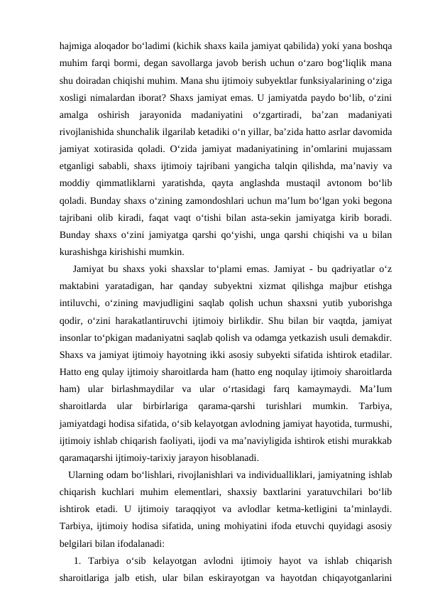 hajmiga aloqador bo‘ladimi (kichik shaxs kaila jamiyat qabilida) yoki yana boshqa
muhim farqi bormi, degan savollarga javob berish uchun o‘zaro bog‘liqlik mana
shu doiradan chiqishi muhim. Mana shu ijtimoiy subyektlar funksiyalarining o‘ziga
xosligi nimalardan iborat? Shaxs jamiyat emas. U jamiyatda paydo bo‘lib, o‘zini
amalga  oshirish  jarayonida  madaniyatini  o‘zgartiradi,  ba’zan  madaniyati
rivojlanishida shunchalik ilgarilab ketadiki o‘n yillar, ba’zida hatto asrlar davomida
jamiyat xotirasida qoladi. O‘zida jamiyat madaniyatining in’omlarini mujassam
etganligi sababli, shaxs ijtimoiy tajribani yangicha talqin qilishda, ma’naviy va
moddiy  qimmatliklarni  yaratishda,  qayta  anglashda  mustaqil  avtonom  bo‘lib
qoladi. Bunday shaxs o‘zining zamondoshlari uchun ma’lum bo‘lgan yoki begona
tajribani olib kiradi, faqat vaqt o‘tishi bilan asta-sekin jamiyatga kirib boradi.
Bunday shaxs o‘zini jamiyatga qarshi qo‘yishi, unga qarshi chiqishi va u bilan
kurashishga kirishishi mumkin.
   Jamiyat bu shaxs yoki shaxslar to‘plami emas. Jamiyat - bu qadriyatlar o‘z
maktabini  yaratadigan,  har  qanday  subyektni  xizmat  qilishga  majbur  etishga
intiluvchi, o‘zining mavjudligini saqlab qolish uchun shaxsni yutib yuborishga
qodir, o‘zini harakatlantiruvchi ijtimoiy birlikdir. Shu bilan bir vaqtda, jamiyat
insonlar to‘pkigan madaniyatni saqlab qolish va odamga yetkazish usuli demakdir.
Shaxs va jamiyat ijtimoiy hayotning ikki asosiy subyekti sifatida ishtirok etadilar.
Hatto eng qulay ijtimoiy sharoitlarda ham (hatto eng noqulay ijtimoiy sharoitlarda
ham)  ular  birlashmaydilar  va  ular  o‘rtasidagi  farq  kamaymaydi.  Ma’Ium
sharoitlarda  ular  birbirlariga  qarama-qarshi  turishlari  mumkin.  Tarbiya,
jamiyatdagi hodisa sifatida, о‘sib kelayotgan avlodning jamiyat hayotida, turmushi,
ijtimoiy ishlab chiqarish faoliyati, ijodi va ma’naviyligida ishtirok etishi murakkab
qaramaqarshi ijtimoiy-tarixiy jarayon hisoblanadi. 
   Ularning odam bo‘lishlari, rivojlanishlari va individualliklari, jamiyatning ishlab
chiqarish  kuchlari  muhim  elementlari,  shaxsiy  baxtlarini  yaratuvchilari  bo‘lib
ishtirok  etadi.  U  ijtimoiy  taraqqiyot  va  avlodlar  ketma-ketligini  ta’minlaydi.
Tarbiya, ijtimoiy hodisa sifatida, uning mohiyatini ifoda etuvchi quyidagi asosiy
belgilari bilan ifodalanadi:
  1.  Tarbiya  o‘sib  kelayotgan  avlodni  ijtimoiy  hayot  va  ishlab  chiqarish
sharoitlariga  jalb  etish,  ular  bilan  eskirayotgan  va  hayotdan  chiqayotganlarini
