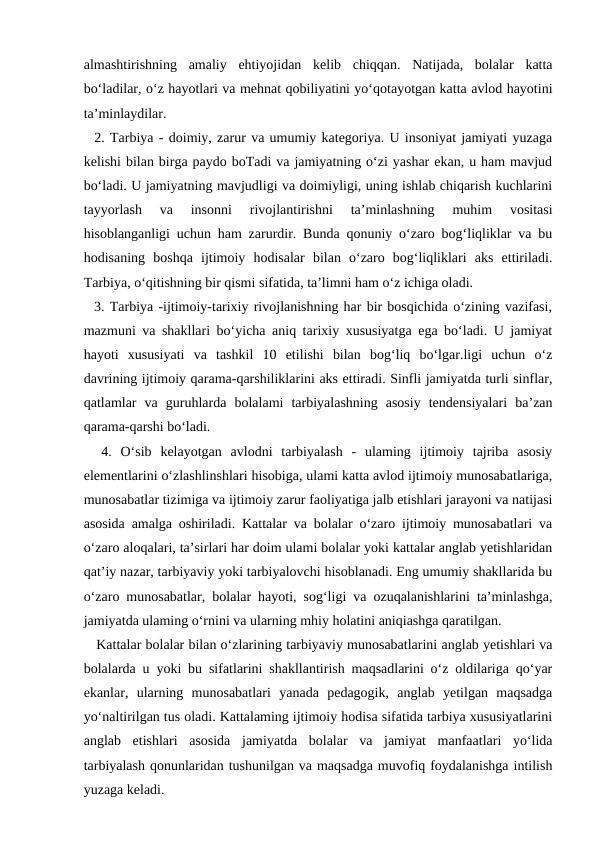 almashtirishning  amaliy  ehtiyojidan  kelib  chiqqan.  Natijada,  bolalar  katta
bo‘ladilar, o‘z hayotlari va mehnat qobiliyatini yo‘qotayotgan katta avlod hayotini
ta’minlaydilar. 
  2. Tarbiya - doimiy, zarur va umumiy kategoriya. U insoniyat jamiyati yuzaga
kelishi bilan birga paydo boTadi va jamiyatning o‘zi yashar ekan, u ham mavjud
bo‘ladi. U jamiyatning mavjudligi va doimiyligi, uning ishlab chiqarish kuchlarini
tayyorlash  va  insonni  rivojlantirishni  ta’minlashning  muhim  vositasi
hisoblanganligi uchun ham zarurdir. Bunda qonuniy o‘zaro bog‘liqliklar va bu
hodisaning  boshqa  ijtimoiy  hodisalar  bilan  o‘zaro  bog‘liqliklari  aks  ettiriladi.
Tarbiya, o‘qitishning bir qismi sifatida, ta’limni ham o‘z ichiga oladi. 
  3. Tarbiya -ijtimoiy-tarixiy rivojlanishning har bir bosqichida o‘zining vazifasi,
mazmuni va shakllari bo‘yicha aniq tarixiy xususiyatga ega bo‘ladi. U jamiyat
hayoti  xususiyati  va  tashkil  10  etilishi  bilan  bog‘liq  bo‘lgar.ligi  uchun  o‘z
davrining ijtimoiy qarama-qarshiliklarini aks ettiradi. Sinfli jamiyatda turli sinflar,
qatlamlar  va  guruhlarda  bolalami  tarbiyalashning  asosiy  tendensiyalari  ba’zan
qarama-qarshi bo‘ladi. 
  4.  O‘sib  kelayotgan  avlodni  tarbiyalash  -  ulaming  ijtimoiy  tajriba  asosiy
elementlarini o‘zlashlinshlari hisobiga, ulami katta avlod ijtimoiy munosabatlariga,
munosabatlar tizimiga va ijtimoiy zarur faoliyatiga jalb etishlari jarayoni va natijasi
asosida amalga oshiriladi. Kattalar va bolalar o‘zaro ijtimoiy munosabatlari va
o‘zaro aloqalari, ta’sirlari har doim ulami bolalar yoki kattalar anglab yetishlaridan
qat’iy nazar, tarbiyaviy yoki tarbiyalovchi hisoblanadi. Eng umumiy shakllarida bu
o‘zaro munosabatlar, bolalar hayoti, sog‘ligi va ozuqalanishlarini ta’minlashga,
jamiyatda ulaming o‘rnini va ularning mhiy holatini aniqiashga qaratilgan. 
   Kattalar bolalar bilan o‘zlarining tarbiyaviy munosabatlarini anglab yetishlari va
bolalarda u yoki bu sifatlarini shakllantirish maqsadlarini o‘z oldilariga qo‘yar
ekanlar,  ularning  munosabatlari  yanada  pedagogik,  anglab  yetilgan  maqsadga
yo‘naltirilgan tus oladi. Kattalaming ijtimoiy hodisa sifatida tarbiya xususiyatlarini
anglab  etishlari  asosida  jamiyatda  bolalar  va  jamiyat  manfaatlari  yo‘lida
tarbiyalash qonunlaridan tushunilgan va maqsadga muvofiq foydalanishga intilish
yuzaga keladi. 
