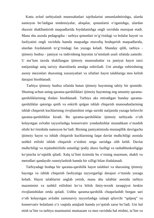  Katta  avlod tarbiyalash  munosabatlari  tajribalarini  umumlashtirishga,  ularda
namoyon  bo‘ladigan  tendensiyalar,  aloqalar,  qonunlarni  o‘rganishga,  ulardan
shaxsni shakllantirish maqsadlarida foydalanishga ongli ravishda murojaat etadi.
Mana shu asosda pedagogika - tarbiya qonunlari to‘g‘risidagi va bolalar hayoti va
faoliyatini  ongli  ravishda  hamda  maqsadga  muvofiq  boshqarish  maqsadlarida,
ulardan  foydalanish  to‘g‘risidagi  fan  yuzaga  keladi.  Shunday  qilib,  tarbiya  -
ijtimoiy hodisa - jamiyat va individning hayotini ta’minlash usuli sifatida zamrdir.
U  ma’lum  tarzda  shakllangan  ijtimoiy  munosabatlar  va  jamiyat  hayot  tarzi
natijasidagi aniq tarixiy sharoitlarda amalga oshiriladi. Uni amalga oshirishning
asosiy mezonlari shaxsning xususiyatlari va sifatlari hayot talablariga mos kelish
darajasi hisoblanadi. 
   Tarbiya ijtimoiy hodisa sifatida butun ijtimoiy hayotning tabiiy bir qismidir.
Shuning uchun uning qarama-qarshiliklari ijtimoiy hayotning eng umumiy qarama-
qarshiliklarining  ifodasi  hisoblanadi.  Tarbiya  aks  ettiradigan  bunday  qarama-
qarshiliklar qatoriga qotib va eskirib qolgan ishlab chiqarish munosabatlarining
ishlab chiqarish kuchlarining rivojlanishini ortga surishi natijasida yuzaga keluvchi
qarama-qarshiliklar  kiradi.  Bu  qarama-qarshiliklar  ijtimoiy  tarbiyada  о‘sib
kelayotgan avlodni tayyorlashga konservativ yondashishlar mustahkam o‘mashib
olishi ko‘rinishida namoyon bo‘ladi. Bizning jamiyatimizda mustaqillik davrigacha
ijtimoiy hayot va ishlab chiqarish kuchlarining faqat davlat mulkchiligi asosida
tashkil  etilishi  ishlab  chiqarish  o‘sishini  ortga  surishga  olib  keldi.  Davlat
mulkchiligi va rejalashtirilishi ustunligi ijodiy shaxs faolligi va tashabbuskorligiga
ko‘pincha to‘sqinlik qiladi. Xalq ta’limi tizimida bu o‘zining mazmum, shakli va
metodlari qandaydir rasmiylashish hamda bir xilligi bilan ifodalanadi.
   Tarbiyadagi boshqa bir qarama-qarshilik hayot talablari va shaxsning ijtimoiy
hayotga  va  ishlab  chiqarish  faoliyatiga tayyorgarligi  darajasi  o‘rtasida  yuzaga
keladi.  Hayot  talablarini  anglab  yetish,  mana  shu  talablar  asosida  tarbiya
mazmimini  va  tashkil  etilishini  ko‘ra  bilish  ilmiy-texnik  taraqqiyot  keskin
rivojlanishidan  ortda qoladi.  Ushbu  qarama-qarshilik  chuqurlashib  borgan  sari
o‘sib kelayotgan avlodni zamonaviy tayyorlashga xalaqit qiluvchi “qalpoq” va
konservativ holatlami o‘z vaqtida aniqlash hamda yo‘qotish zarur bo‘ladi. Uni hal
etish ta’lim va tarbiya mazmunini muntazam va mos ravishda hal etishni, ta’lim va
