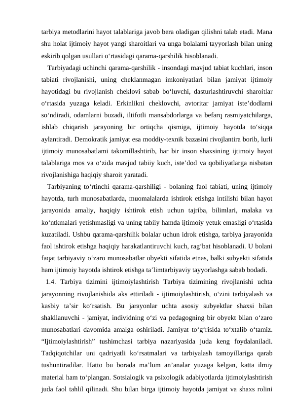 tarbiya metodlarini hayot talablariga javob bera oladigan qilishni talab etadi. Mana
shu holat ijtimoiy hayot yangi sharoitlari va unga bolalami tayyorlash bilan uning
eskirib qolgan usullari o‘rtasidagi qarama-qarshilik hisoblanadi. 
   Tarbiyadagi uchinchi qarama-qarshilik - insondagi mavjud tabiat kuchlari, inson
tabiati  rivojlanishi,  uning  cheklanmagan  imkoniyatlari  bilan  jamiyat  ijtimoiy
hayotidagi bu rivojlanish cheklovi sabab bo‘luvchi, dasturlashtiruvchi sharoitlar
o‘rtasida  yuzaga  keladi.  Erkinlikni  cheklovchi,  avtoritar  jamiyat  iste’dodlarni
so‘ndiradi, odamlarni buzadi, iltifotli mansabdorlarga va befarq rasmiyatchilarga,
ishlab  chiqarish  jarayoning  bir  ortiqcha  qismiga,  ijtimoiy  hayotda  to‘siqqa
aylantiradi. Demokratik jamiyat esa moddiy-texnik bazasini rivojlantira borib, lurli
ijtimoiy munosabatlami takomillashtirib, har bir inson shaxsining ijtimoiy hayot
talablariga mos va o‘zida mavjud tabiiy kuch, iste’dod va qobiliyatlarga nisbatan
rivojlanishiga haqiqiy sharoit yaratadi. 
  Tarbiyaning to‘rtinchi qarama-qarshiligi - bolaning faol tabiati, uning ijtimoiy
hayotda, turh munosabatlarda, muomalalarda ishtirok etishga intilishi bilan hayot
jarayonida  amaliy,  haqiqiy  ishtirok  etish  uchun  tajriba,  bilimlari,  malaka  va
ko‘ntkmalari yetishmasligi va uning tabiiy hamda ijtimoiy yetuk emasligi o‘rtasida
kuzatiladi. Ushbu qarama-qarshilik bolalar uchun idrok etishga, tarbiya jarayonida
faol ishtirok etishga haqiqiy harakatlantiruvchi kuch, rag‘bat hisoblanadi. U bolani
faqat tarbiyaviy o‘zaro munosabatlar obyekti sifatida etnas, balki subyekti sifatida
ham ijtimoiy hayotda ishtirok etishga ta’limtarbiyaviy tayyorlashga sabab bodadi.
 1.4.  Tarbiya  tizimini  ijtimoiylashtirish  Tarbiya  tizimining  rivojlanishi  uchta
jarayonning rivojlanishida aks ettiriladi - ijtimoiylashtirish, o‘zini tarbiyalash va
kasbiy  ta’sir  ko‘rsatish.  Bu  jarayonlar  uchta  asosiy  subyektlar  shaxsi  bilan
shakllanuvchi - jamiyat, individning o‘zi va pedagogning bir obyekt bilan o‘zaro
munosabatlari davomida amalga oshiriladi. Jamiyat to‘g‘risida to‘xtalib o‘tamiz.
“Ijtimoiylashtirish”  tushimchasi  tarbiya  nazariyasida  juda  keng  foydalaniladi.
Tadqiqotchilar  uni  qadriyatli  ko‘rsatmalari  va  tarbiyalash  tamoyillariga  qarab
tushuntiradilar. Hatto bu borada ma’lum an’analar yuzaga kelgan, katta ilmiy
material ham to‘plangan. Sotsialogik va psixologik adabiyotlarda ijtimoiylashtirish
juda faol tahlil qilinadi. Shu bilan birga ijtimoiy hayotda jamiyat va shaxs rolini
