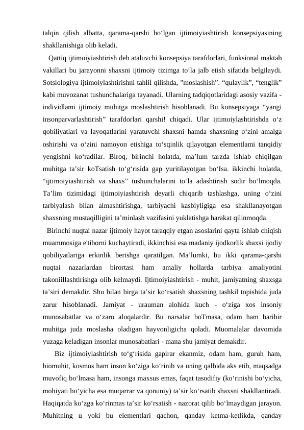 talqin  qilish  albatta,  qarama-qarshi  bo‘lgan  ijtimoiyiashtirish  konsepsiyasining
shakllanishiga olib keladi. 
   Qattiq ijtimoiyiashtirish deb ataluvchi konsepsiya tarafdorlari, funksional maktab
vakillari bu jarayonni shaxsni ijtimoiy tizimga to‘la jalb etish sifatida belgilaydi.
Sotsiologiya ijtimoiylashtirishni tahlil qilishda, "moslashish”. “qulaylik”, “tenglik”
kabi muvozanat tushunchalariga tayanadi. Ularning tadqiqotlaridagi asosiy vazifa -
individlami ijtimoiy muhitga moslashtirish hisoblanadi. Bu konsepsiyaga “yangi
insonparvarlashtirish”  tarafdorlari  qarshi!  chiqadi.  Ular  ijtimoiylashtirishda  o‘z
qobiliyatlari va layoqatlarini yaratuvchi shaxsni hamda shaxsning o‘zini amalga
oshirishi va o‘zini namoyon etishiga to‘sqinlik qilayotgan elementlami tanqidiy
yengishni  ko‘radilar.  Biroq,  birinchi  holatda,  ma’lum  tarzda  ishlab  chiqilgan
muhitga ta’sir koTsatish to‘g‘risida gap yuritilayotgan bo‘Isa. ikkinchi holatda,
“ijtimoiyiashtirish va shaxs” tushunchalarini to‘la adashtirish sodir bo‘lmoqda.
Ta’lim  tizimidagi  ijtimoiyiashtirish  deyarli  chiqarib  tashlashga,  uning  o‘zini
tarbiyalash  bilan  almashtirishga,  tarbiyachi  kasbiyligiga  esa  shakllanayotgan
shaxsning mustaqilligini ta’minlash vazifasini yuklatishga harakat qilinmoqda. 
  Birinchi nuqtai nazar ijtimoiy hayot taraqqiy etgan asoslarini qayta ishlab chiqish
muammosiga e'tiborni kuchaytiradi, ikkinchisi esa madaniy ijodkorlik shaxsi ijodiy
qobiliyatlariga  erkinlik  berishga  qaratilgan.  Ma’lumki,  bu  ikki  qarama-qarshi
nuqtai  nazarlardan  birortasi  ham  amaliy  hollarda  tarbiya  amaliyotini
takoniillashtirishga olib kelmaydi. Ijtimoiyiashtirish - muhit, jamiyatning shaxsga
ta’siri demakdir. Shu bilan birga ta’sir ko‘rsatish shaxsning tashkil topishida juda
zarur  hisoblanadi.  Jamiyat  -  urauman  alohida  kuch  -  o‘ziga  xos  insoniy
munosabatlar  va  o‘zaro  aloqalardir.  Bu  narsalar  boTmasa,  odam  ham  baribir
muhitga  juda  moslasha  oladigan  hayvonligicha  qoladi.  Muomalalar  davomida
yuzaga keladigan insonlar munosabatlari - mana shu jamiyat demakdir. 
   Biz  ijtimoiylashtirish  to‘g‘risida  gapirar  ekanmiz,  odam  ham,  guruh ham,
biomuhit, kosmos ham inson ko‘ziga ko‘rinib va uning qalbida aks etib, maqsadga
muvofiq bo‘lmasa ham, insonga maxsus emas, faqat tasodifiy (ko‘rinishi bo‘yicha,
mohiyati bo‘yicha esa muqarrar va qonuniy) ta’sir ko‘rsatib shaxsni shakllantiradi.
Haqiqatda ko‘zga ko‘rinmas ta’sir ko‘rsatish - nazorat qilib bo‘lmaydigan jarayon.
Muhitning  u  yoki  bu  elementlari  qachon,  qanday  ketma-ketlikda,  qanday

