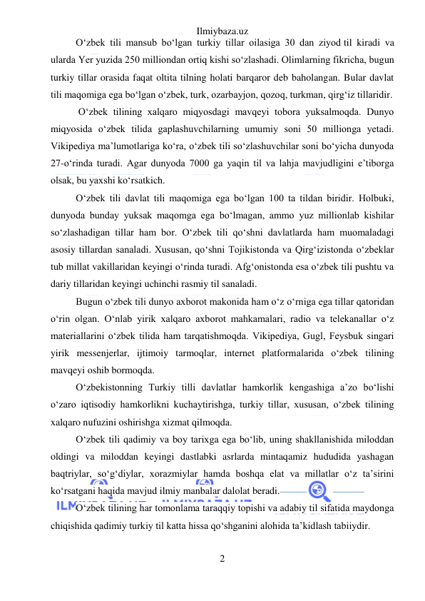 Ilmiybaza.uz 
2 
 
O‘zbek tili mansub bo‘lgan turkiy tillar oilasiga 30 dan ziyod til kiradi va 
ularda Yer yuzida 250 milliondan ortiq kishi so‘zlashadi. Olimlarning fikricha, bugun 
turkiy tillar orasida faqat oltita tilning holati barqaror deb baholangan. Bular davlat 
tili maqomiga ega bo‘lgan o‘zbek, turk, ozarbayjon, qozoq, turkman, qirg‘iz tillaridir. 
 O‘zbek tilining xalqaro miqyosdagi mavqeyi tobora yuksalmoqda. Dunyo 
miqyosida o‘zbek tilida gaplashuvchilarning umumiy soni 50 millionga yetadi. 
Vikipediya ma’lumotlariga ko‘ra, o‘zbek tili so‘zlashuvchilar soni bo‘yicha dunyoda 
27-o‘rinda turadi. Agar dunyoda 7000 ga yaqin til va lahja mavjudligini e’tiborga 
olsak, bu yaxshi ko‘rsatkich. 
O‘zbek tili davlat tili maqomiga ega bo‘lgan 100 ta tildan biridir. Holbuki, 
dunyoda bunday yuksak maqomga ega bo‘lmagan, ammo yuz millionlab kishilar 
so‘zlashadigan tillar ham bor. O‘zbek tili qo‘shni davlatlarda ham muomaladagi 
asosiy tillardan sanaladi. Xususan, qo‘shni Tojikistonda va Qirg‘izistonda o‘zbeklar 
tub millat vakillaridan keyingi o‘rinda turadi. Afg‘onistonda esa o‘zbek tili pushtu va 
dariy tillaridan keyingi uchinchi rasmiy til sanaladi.  
Bugun o‘zbek tili dunyo axborot makonida ham o‘z o‘rniga ega tillar qatoridan 
o‘rin olgan. O‘nlab yirik xalqaro axborot mahkamalari, radio va telekanallar o‘z 
materiallarini o‘zbek tilida ham tarqatishmoqda. Vikipediya, Gugl, Feysbuk singari 
yirik messenjerlar, ijtimoiy tarmoqlar, internet platformalarida o‘zbek tilining 
mavqeyi oshib bormoqda.  
O‘zbekistonning Turkiy tilli davlatlar hamkorlik kengashiga a’zo bo‘lishi 
o‘zaro iqtisodiy hamkorlikni kuchaytirishga, turkiy tillar, xususan, o‘zbek tilining 
xalqaro nufuzini oshirishga xizmat qilmoqda.  
O‘zbek tili qadimiy va boy tarixga ega bo‘lib, uning shakllanishida miloddan 
oldingi va miloddan keyingi dastlabki asrlarda mintaqamiz hududida yashagan 
baqtriylar, so‘g‘diylar, xorazmiylar hamda boshqa elat va millatlar o‘z ta’sirini 
ko‘rsatgani haqida mavjud ilmiy manbalar dalolat beradi. 
O‘zbek tilining har tomonlama taraqqiy topishi va adabiy til sifatida maydonga 
chiqishida qadimiy turkiy til katta hissa qo‘shganini alohida ta’kidlash tabiiydir. 
