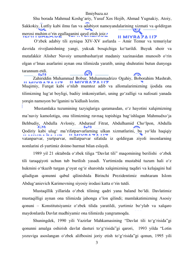 Ilmiybaza.uz 
3 
 
Shu borada Mahmud Koshg‘ariy, Yusuf Xos Hojib, Ahmad Yugnakiy, Atoiy, 
Sakkokiy, Lutfiy kabi ilmu fan va adabiyot namoyandalarining xizmati va qoldirgan 
merosi muhim o‘rin egallaganini qayd etish joiz. 
 O‘zbek adabiy tili ayniqsa XIV-XV asrlarda – Amir Temur va temuriylar 
davrida rivojlanishning yangi, yuksak bosqichiga ko‘tarildi. Buyuk shoir va 
mutafakkir Alisher Navoiy umumbashariyat madaniy xazinasidan munosib o‘rin 
olgan o‘lmas asarlarini aynan ona tilimizda yaratib, uning shuhratini butun dunyoga 
tarannum etdi.  
Zahiriddin Muhammad Bobur, Muhammadrizo Ogahiy, Boborahim Mashrab, 
Muqimiy, Furqat kabi o‘nlab mumtoz adib va allomalarimizning ijodida ona 
tilimizning lug‘at boyligi, badiiy imkoniyatlari, uning go‘zalligi va nafosati yanada 
yorqin namoyon bo‘lganini ta’kidlash lozim. 
 Mustamlaka tuzumining tazyiqlariga qaramasdan, o‘z hayotini xalqimizning 
ma’naviy kamolotiga, ona tilimizning ravnaq topishiga bag‘ishlagan Mahmudxo‘ja 
Behbudiy, Abdulla Avloniy, Abdurauf Fitrat, Abdulhamid Cho‘lpon, Abdulla 
Qodiriy kabi ulug‘ ma’rifatparvarlarning ulkan xizmatlarini, bu yo‘lda haqiqiy 
vatanparvar, yurtparvar, millatparvar sifatida iz qoldirgan ziyoli insonlarning 
nomlarini el-yurtimiz doimo hurmat bilan eslaydi. 
1989 yil 21 oktabrda o‘zbek tiliga “Davlat tili” maqomining berilishi  o‘zbek 
tili taraqqiyoti uchun tub burilish yasadi. Yurtimizda mustabid tuzum hali o‘z 
hukmini o‘tkazib turgan g‘oyat og‘ir sharoitda xalqimizning taqdiri va kelajagini hal 
qiladigan qonunni qabul qilinishida Birinchi Prezidentimiz muhtaram Islom 
Abdug‘anievich Karimovning siyosiy irodasi katta o‘rin tutdi. 
Mustaqillik yillarida o‘zbek tilining qadri yana baland bo‘ldi. Davlatimiz 
mustaqilligi aynan ona tilimizda jahonga e’lon qilindi; mamlakatimizning Asosiy 
qonuni – Konstitutsiyamiz o‘zbek tilida yaratildi, yurtimiz bo‘ylab va xalqaro 
maydonlarda Davlat madhiyamiz ona tilimizda yangramoqda. 
Shuningdek, 1990 yili Vazirlar Mahkamasining “Davlat tili to‘g‘risida”gi 
qonunni amalga oshirish davlat dasturi to‘g‘risida”gi qarori,  1993 yilda “Lotin 
yozuviga asoslangan o‘zbek alifbosini joriy etish to‘g‘risida”gi qonun, 1995 yili 
