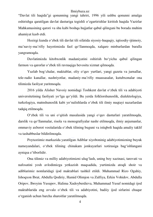 Ilmiybaza.uz 
4 
 
“Davlat tili haqida”gi qonunning yangi tahriri, 1996 yili ushbu qonunni amalga 
oshirishga qaratilgan davlat dasturiga tegishli o‘zgartirishlar kiritish haqida Vazirlar 
Mahkamasining qarori va shu kabi boshqa hujjatlar qabul qilingani bu borada muhim 
ahamiyat kasb etdi. 
Hozirgi kunda o‘zbek tili davlat tili sifatida siyosiy-huquqiy, iqtisodiy-ijtimoiy, 
ma’naviy-ma’rifiy hayotimizda faol qo‘llanmoqda, xalqaro minbarlardan baralla 
yangramoqda.  
Davlatimizda kitobxonlik madaniyatini oshirish bo‘yicha qabul qilingan  
farmon va qarorlar o‘zbek tili ravnaqiga bevosita xizmat qilmoqda.  
Yuzlab bog‘chalar, maktablar, oliy o‘quv yurtlari, yangi gazeta va jurnallar, 
tele-radio kanallar, nashriyotlar, madaniy-ma’rifiy muassasalar, kutubxonalar ona 
tilimizda faoliyat yuritmoqda.  
2016 yilda Alisher Navoiy nomidagi Toshkent davlat o‘zbek tili va adabiyoti 
universitetining faoliyati yo‘lga qo‘yildi. Bu yerda folklorshunoslik, dialektologiya, 
turkologiya, matnshunoslik kabi yo‘nalishlarda o‘zbek tili ilmiy nuqtayi nazarlardan 
tadqiq etilmoqda.  
O‘zbek tili va uni o‘qitish masalasida yangi o‘quv dasturlari yaratilmoqda, 
darslik va qo‘llanmalar, risola va monografiyalar nashr etilmoqda, ilmiy anjumanlar, 
ommaviy axborot vositalarida o‘zbek tilining buguni va istiqboli haqida amaliy taklif 
va tashabbuslar bildirilmoqda. 
Poytaxtimiz markazida yaratilgan Adiblar xiyoboninig adabiyotimizning buyuk 
namoyandalari, o‘zbek tilining chinakam jonkuyarlari xotirasiga bag‘ishlangani 
ayniqsa e’tiborlidir. 
Ona tilimiz va milliy adabiyotimizni ulug‘lash, uning boy xazinasi, tarovati va 
nafosatini yosh avlodimizga yetkazish maqsadida, yurtimizda atoqli shoir va 
adiblarimiz nomlaridagi ijod maktablari tashkil etildi. Muhammad Rizo Ogahiy, 
Ishoqxon Ibrat, Abdulla Qodiriy, Hamid Olimjon va Zulfiya, Erkin Vohidov, Abdulla 
Oripov, Ibroyim Yusupov, Halima Xudoyberdieva, Muhammad Yusuf nomidagi ijod 
maktablarida eng avvalo o‘zbek tili va adabiyotini, badiiy ijod sirlarini chuqur 
o‘rganish uchun barcha sharoitlar yaratilmoqda. 
