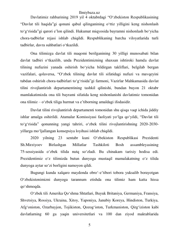 Ilmiybaza.uz 
5 
 
Davlatimiz rahbarining 2019 yil 4 oktabrdagi “O‘zbekiston Respublikasining 
“Davlat tili haqida”gi qonuni qabul qilinganining o‘ttiz yilligini keng nishonlash 
to‘g‘risida”gi qarori e’lon qilindi. Hukumat miqyosida bayramni nishonlash bo‘yicha 
chora-tadbirlar rejasi ishlab chiqildi. Respublikaning barcha viloyatlarida turli 
tadbirlar, davra suhbatlari o‘tkazildi.  
Ona tilimizga davlat tili maqomi berilganining 30 yilligi munosabati bilan 
davlat tadbiri o‘tkazilib, unda Prezidentimizning shaxsan ishtiroki hamda davlat 
tilining nufuzini yanada oshirish bo‘yicha bildirgan takliflari, belgilab bergan 
vazifalari, qolaversa, “O‘zbek tilining davlat tili sifatidagi nufuzi va mavqeyini 
tubdan oshirish chora-tadbirlari to‘g‘risida”gi farmoni, Vazirlar Mahkamasida davlat 
tilini rivojlantirish departamentining tashkil qilinishi, bundan buyon 21 oktabr 
mamlakatimizda ona tili bayrami sifatida keng nishonlanishi davlatimiz tomonidan 
ona tilimiz – o‘zbek tiliga hurmat va e’tiborning amaldagi ifodasidir. 
Davlat tilini rivojlantirish departamenti tomonidan shu qisqa vaqt ichida jiddiy 
ishlar amalga oshirildi. Atamalar Komissiyasi faoliyati yo‘lga qo‘yildi, “Davlat tili 
to‘g‘risida” qonunning yangi tahriri, o‘zbek tilini rivojlantirishning 2020-2030- 
yillarga mo‘ljallangan konsepsiya loyihasi ishlab chiqildi.  
2020 yilning 23 sentabr kuni O‘zbekiston Respublikasi Prezidenti 
Sh.Mirziyoev 
Birlashgan 
Millatlar 
Tashkiloti 
Bosh 
assambleyasining             
75-sessiyasida o‘zbek tilida nutq so‘zladi. Bu chinakam tarixiy hodisa edi. 
Prezidentimiz o‘z tilimizda butun dunyoga mustaqil mamalakatning o‘z tilida 
dunyoga aytar so‘zi borligini namoyon qildi.  
Bugungi kunda xalqaro maydonda obro‘-e’tibori tobora yuksalib borayotgan 
O‘zbekistonimizni dunyoga tarannum etishda ona tilimiz ham katta hissa 
qo‘shmoqda. 
O‘zbek tili Amerika Qo‘shma Shtatlari, Buyuk Britaniya, Germaniya, Fransiya, 
Shvetsiya, Rossiya, Ukraina, Xitoy, Yaponiya, Janubiy Koreya, Hindiston, Turkiya, 
Afg‘oniston, Ozarbayjon, Tojikiston, Qozog‘iston, Turkmaniston, Qirg‘iziston kabi 
davlatlarning 60 ga yaqin universitetlari va 100 dan ziyod maktablarida 
