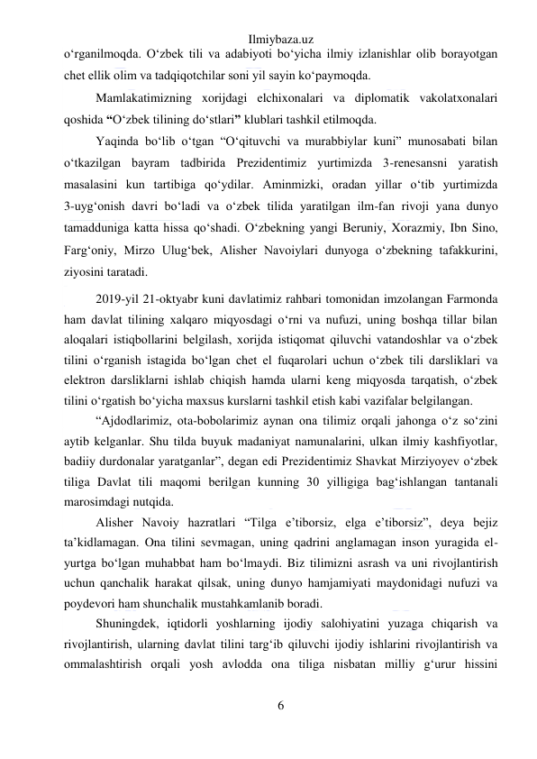 Ilmiybaza.uz 
6 
 
o‘rganilmoqda. O‘zbek tili va adabiyoti bo‘yicha ilmiy izlanishlar olib borayotgan 
chet ellik olim va tadqiqotchilar soni yil sayin ko‘paymoqda. 
Mamlakatimizning xorijdagi elchixonalari va diplomatik vakolatxonalari 
qoshida “O‘zbek tilining do‘stlari” klublari tashkil etilmoqda.  
Yaqinda bo‘lib o‘tgan “O‘qituvchi va murabbiylar kuni” munosabati bilan 
o‘tkazilgan bayram tadbirida Prezidentimiz yurtimizda 3-renesansni yaratish 
masalasini kun tartibiga qo‘ydilar. Aminmizki, oradan yillar o‘tib yurtimizda             
3-uyg‘onish davri bo‘ladi va o‘zbek tilida yaratilgan ilm-fan rivoji yana dunyo 
tamadduniga katta hissa qo‘shadi. O‘zbekning yangi Beruniy, Xorazmiy, Ibn Sino, 
Farg‘oniy, Mirzo Ulug‘bek, Alisher Navoiylari dunyoga o‘zbekning tafakkurini, 
ziyosini taratadi.  
2019-yil 21-oktyabr kuni davlatimiz rahbari tomonidan imzolangan Farmonda 
ham davlat tilining xalqaro miqyosdagi oʻrni va nufuzi, uning boshqa tillar bilan 
aloqalari istiqbollarini belgilash, xorijda istiqomat qiluvchi vatandoshlar va oʻzbek 
tilini oʻrganish istagida boʻlgan chet el fuqarolari uchun oʻzbek tili darsliklari va 
elektron darsliklarni ishlab chiqish hamda ularni keng miqyosda tarqatish, oʻzbek 
tilini oʻrgatish boʻyicha maxsus kurslarni tashkil etish kabi vazifalar belgilangan. 
“Ajdodlarimiz, ota-bobolarimiz aynan ona tilimiz orqali jahonga oʻz soʻzini 
aytib kelganlar. Shu tilda buyuk madaniyat namunalarini, ulkan ilmiy kashfiyotlar, 
badiiy durdonalar yaratganlar”, degan edi Prezidentimiz Shavkat Mirziyoyev oʻzbek 
tiliga Davlat tili maqomi berilgan kunning 30 yilligiga bagʻishlangan tantanali 
marosimdagi nutqida. 
Alisher Navoiy hazratlari “Tilga eʼtiborsiz, elga eʼtiborsiz”, deya bejiz 
taʼkidlamagan. Ona tilini sevmagan, uning qadrini anglamagan inson yuragida el-
yurtga boʻlgan muhabbat ham boʻlmaydi. Biz tilimizni asrash va uni rivojlantirish 
uchun qanchalik harakat qilsak, uning dunyo hamjamiyati maydonidagi nufuzi va 
poydevori ham shunchalik mustahkamlanib boradi. 
Shuningdek, iqtidorli yoshlarning ijodiy salohiyatini yuzaga chiqarish va 
rivojlantirish, ularning davlat tilini targʻib qiluvchi ijodiy ishlarini rivojlantirish va 
ommalashtirish orqali yosh avlodda ona tiliga nisbatan milliy gʻurur hissini 
