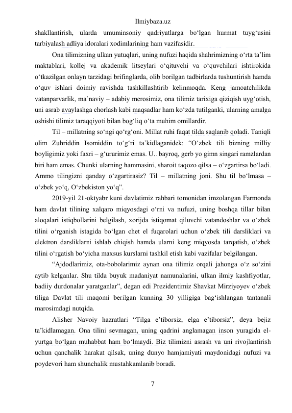 Ilmiybaza.uz 
7 
 
shakllantirish, ularda umuminsoniy qadriyatlarga boʻlgan hurmat tuygʻusini 
tarbiyalash adliya idoralari xodimlarining ham vazifasidir. 
Ona tilimizning ulkan yutuqlari, uning nufuzi haqida shahrimizning oʻrta taʼlim 
maktablari, kollej va akademik litseylari oʻqituvchi va oʻquvchilari ishtirokida 
oʻtkazilgan onlayn tarzidagi brifinglarda, olib borilgan tadbirlarda tushuntirish hamda 
oʻquv ishlari doimiy ravishda tashkillashtirib kelinmoqda. Keng jamoatchilikda 
vatanparvarlik, maʼnaviy – adabiy merosimiz, ona tilimiz tarixiga qiziqish uygʻotish, 
uni asrab avaylashga chorlash kabi maqsadlar ham koʻzda tutilganki, ularning amalga 
oshishi tilimiz taraqqiyoti bilan bogʻliq oʻta muhim omillardir. 
Til – millatning soʻngi qoʻrgʻoni. Millat ruhi faqat tilda saqlanib qoladi. Taniqli 
olim Zuhriddin Isomiddin toʻgʻri taʼkidlaganidek: “Oʻzbek tili bizning milliy 
boyligimiz yoki faxri – gʻururimiz emas. U.. bayroq, gerb yo gimn singari ramzlardan 
biri ham emas. Chunki ularning hammasini, sharoit taqozo qilsa – oʻzgartirsa boʻladi. 
Ammo tilingizni qanday oʻzgartirasiz? Til – millatning joni. Shu til boʻlmasa – 
oʻzbek yoʻq, Oʻzbekiston yoʻq”. 
2019-yil 21-oktyabr kuni davlatimiz rahbari tomonidan imzolangan Farmonda 
ham davlat tilining xalqaro miqyosdagi oʻrni va nufuzi, uning boshqa tillar bilan 
aloqalari istiqbollarini belgilash, xorijda istiqomat qiluvchi vatandoshlar va oʻzbek 
tilini oʻrganish istagida boʻlgan chet el fuqarolari uchun oʻzbek tili darsliklari va 
elektron darsliklarni ishlab chiqish hamda ularni keng miqyosda tarqatish, oʻzbek 
tilini oʻrgatish boʻyicha maxsus kurslarni tashkil etish kabi vazifalar belgilangan. 
“Ajdodlarimiz, ota-bobolarimiz aynan ona tilimiz orqali jahonga oʻz soʻzini 
aytib kelganlar. Shu tilda buyuk madaniyat namunalarini, ulkan ilmiy kashfiyotlar, 
badiiy durdonalar yaratganlar”, degan edi Prezidentimiz Shavkat Mirziyoyev oʻzbek 
tiliga Davlat tili maqomi berilgan kunning 30 yilligiga bagʻishlangan tantanali 
marosimdagi nutqida. 
Alisher Navoiy hazratlari “Tilga eʼtiborsiz, elga eʼtiborsiz”, deya bejiz 
taʼkidlamagan. Ona tilini sevmagan, uning qadrini anglamagan inson yuragida el-
yurtga boʻlgan muhabbat ham boʻlmaydi. Biz tilimizni asrash va uni rivojlantirish 
uchun qanchalik harakat qilsak, uning dunyo hamjamiyati maydonidagi nufuzi va 
poydevori ham shunchalik mustahkamlanib boradi. 
