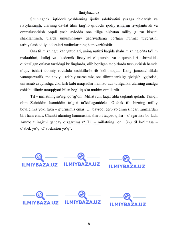 Ilmiybaza.uz 
8 
 
Shuningdek, iqtidorli yoshlarning ijodiy salohiyatini yuzaga chiqarish va 
rivojlantirish, ularning davlat tilini targʻib qiluvchi ijodiy ishlarini rivojlantirish va 
ommalashtirish orqali yosh avlodda ona tiliga nisbatan milliy gʻurur hissini 
shakllantirish, ularda umuminsoniy qadriyatlarga boʻlgan hurmat tuygʻusini 
tarbiyalash adliya idoralari xodimlarining ham vazifasidir. 
Ona tilimizning ulkan yutuqlari, uning nufuzi haqida shahrimizning oʻrta taʼlim 
maktablari, kollej va akademik litseylari oʻqituvchi va oʻquvchilari ishtirokida 
oʻtkazilgan onlayn tarzidagi brifinglarda, olib borilgan tadbirlarda tushuntirish hamda 
oʻquv ishlari doimiy ravishda tashkillashtirib kelinmoqda. Keng jamoatchilikda 
vatanparvarlik, maʼnaviy – adabiy merosimiz, ona tilimiz tarixiga qiziqish uygʻotish, 
uni asrab avaylashga chorlash kabi maqsadlar ham koʻzda tutilganki, ularning amalga 
oshishi tilimiz taraqqiyoti bilan bogʻliq oʻta muhim omillardir. 
Til – millatning soʻngi qoʻrgʻoni. Millat ruhi faqat tilda saqlanib qoladi. Taniqli 
olim Zuhriddin Isomiddin toʻgʻri taʼkidlaganidek: “Oʻzbek tili bizning milliy 
boyligimiz yoki faxri – gʻururimiz emas. U.. bayroq, gerb yo gimn singari ramzlardan 
biri ham emas. Chunki ularning hammasini, sharoit taqozo qilsa – oʻzgartirsa boʻladi. 
Ammo tilingizni qanday oʻzgartirasiz? Til – millatning joni. Shu til boʻlmasa – 
oʻzbek yoʻq, Oʻzbekiston yoʻq”. 
 
