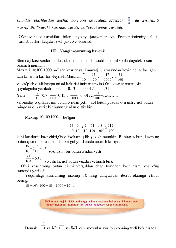 shunday  ulushlardan  nechta  borligini  ko’rsatadi. Masalan:     da  2-surat, 5 
maxraj. Bo’linuvchi  kasrning  surati,  bo’luvchi uning  suratidir. 
 
O’qituvchi o’quvchilar bilan siyosiy jarayonlar va Prezidntimizning 5 ta 
tashabbuslari haqida savol–javob o’tkaziladi. 
                            
                                 III.   Yangi mavzuning bayoni: 
 
Shunday kasr sonlar  borki , ular ustida amallar xuddi natural sonlardagidek  oson 
bajarish mumkin. 
Maxraji 10;100;1000 bo’lgan kasrlar yani maxraji bir va undan keyin nollar bo’lgan 
kasrlar  o’nli kasrlar  deyiladi.Masalan 10
7 ;   100
13  ;    1000
17 ;  1100
31 . 
va ko’plab o’nli kasrga misol keltirishimiz mumkin.O’nli kasrlar maxrajsiz 
quyidagicha yoziladi:    0,7      0,13        0, 017        1,31. 
Yani          10
7 =0,7; 100
13 =0,13 ;  1000
17 =0, 017;1100
31 =1,31…… 
va bunday o’qiladi : nol butun o’ndan yeti ;  nol butun yuzdan o’n uch ;  nol butun 
mingdan o’n yeti ; bir butun yuzdan o’ttiz bir . 
 
Maxraji 
 ...
 1000,
10, 100,
 bo'lgan 
 
1000
2 117
,
100
119
,
100
71
,
10
5 7
,
10
3
,
10
17
 
kabi kasrlarni kasr chizig'isiz, ixcham qilib yozish mumkin. Buning uchun, kasrning 
butun qismini kasr qismidan vergul yordamida ajratish kifoya: 
7,1
10
1 7
10
17


  (o'qilishi: bir butun o'ndan yetti); 
,0 71
100
71 
    (o'qilishi: nol butun yuzdan yetmish bir). 
    O'nli kasrlarning butun qismi verguldan chap tomonda kasr qismi esa o'ng 
tomonda yoziladi. 
Yuqoridagi kasrlarning maxraji 10 ning darajasidan iborat ekaniga e'tibor 
bering: 
10 ;...
10 ; 1000
10 ; 100
10
3
2
1



 
 
 
 
Demak, 10
1 7
 va 7,1 ; 100
71
 va 
,0 71
 kabi yozuvlar ayni bir sonning turli ko'rinishda  
