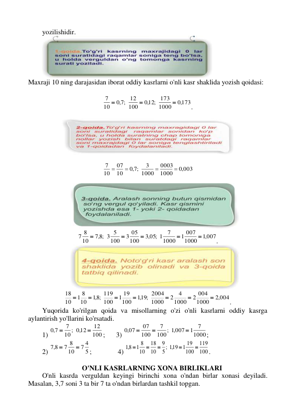 yozilishidir. 
 
Maxraji 10 ning darajasidan iborat oddiy kasrlarni o'nli kasr shaklida yozish qoidasi: 
 
,0173
1000
,012; 173
100
12
;7,0
10
7



. 
 
 
,0 003
1000
0003
1000
3
;7,0
10
07
10
7




 
 
,1 007
1000
1 007
1000
7
,3 05; 1
100
3 05
100
3 5
;8,7
10
7 8





. 
 
,2 004
1000
2 004
1000
4
2
1000
,119; 2004
100
1 19
100
119
;8,1
10
1 8
10
18







. 
Yuqorida ko'rilgan qoida va misollarning o'zi o'nli kasrlarni oddiy kasrga 
aylantirish yo'llarini ko'rsatadi. 
1) 
100
12
,012
10;
7
7,0


; 
3) 
1000
7
1
,1 007
;
100
7
100
07
,0 07



; 
2) 
5
7 4
10
7 8
8,7


;     
 4) 
100
119
100
1 19
5 ; ,119
9
10
18
10
1 8
8,1





. 
 
 
                               O'NLI KASRLARNING XONA BIRLIKLARI 
O'nli kasrda verguldan keyingi birinchi xona o'ndan birlar xonasi deyiladi. 
Masalan, 3,7 soni 3 ta bir 7 ta o'ndan birlardan tashkil topgan. 
