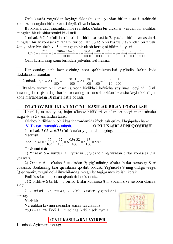 O'nli kasrda verguldan keyingi ikkinchi xona yuzdan birlar xonasi, uchinchi 
xona esa mingdan birlar xonasi deyiladi va hokazo. 
Bu xonalardagi raqamlar, mos ravishda, о'ndan bir ulushlar, yuzdan bir ulushlar, 
mingdan bir ulushlar sonini bildiradi. 
1-misol. 3,745 o'nli kasrda o'ndan birlar xonasida 7, yuzdan birlar xonasida 4, 
mingdan birlar xonasida 5 raqami turibdi. Bu 3,745 o'nli kasrda 7 ta o'ndan bir ulush, 
4 ta yuzdan bir ulush va 5 ta mingdan bir ulush borligini bildiradi, ya'ni 
1000
5
100
4
10
7
3
1000
5
1000
40
1000
700
3
1000
5
40
700
3
1000
3 745
,3 745













. 
O'nli kasrlarning xona birliklari jadvalini keltiramiz: 
 
Har qanday o'nli kasr o'zining xona qo'shiluvchilari yig'indisi ko'rinishida 
ifodalanishi mumkin. 
      2-misol.  
100
1
10
7
2
100
1
100
70
2
100
1
70
2
100
71
2
,2 71











. 
      Bunday yozuv o'nli kasrning xona birliklari bo'yicha yoyilmasi deyiladi. O'nli           
kasrning kasr qismidagi har bir xonaning martabasi o'zidan bevosita keyin keladigan 
xona martabasidan 10 marta katta bo'ladi.                
 
O’LCHOV BIRLIKLARINI O'NLI KASRLAR BILAN IFODALASH 
Uzunlik, massa, yuza, hajm o'lchov birliklari va ular orasidagi munosabatlar 
sizga 4- va 5 - sinflardan tanish. 
O'lchov birliklarini o'nli kasrlar yordamida ifodalash qulay. Haqiqadan ham: 
 V. Darsni mustahkamlash.                     O’NLI KASRLARNI QO’SHISH 
1 - misol. 2,65 va 6,32 o'nli kasrlar yig'indisini toping. 
Yechish: 
,8 97
100
8 97
100
32
8 65
100
6 32
100
2 65
,6 32
,2 65







.    
Tushuntirish:  
1) Yuzdan 5 + yuzdan 2 = yuzdan 7; yig'indining yuzdan birlar xonasiga 7 ni 
yozamiz. 
2) O'ndan 6 + o'ndan 3 = o'ndan 9; yig'indining o'ndan birlar xonasiga 9 ni 
yozamiz. Sonlarning kasr qismlarini qo'shib bo'ldik. Yig'indida 9 ning oldiga vergul 
(,) qo'yamiz, vergul qo'shiluvchilardagi vergullar tagiga mos kelishi kerak. 
Endi kasrlarning butun qismlarini qo'shamiz. 
3) 2 birlik + 6 birlik = 8 birlik. Birlar xonasiga 8 ni yozamiz va javobni olamiz: 
8,97. 
2 - misol. 
25,12 va 47,238
 o'nli kasrlar yig'indisini 
toping. 
Yechish: 
Verguldan keyingi raqamlar sonini tenglaymiz: 
25,12  25,120
. Endi 1 – misoldagi kabi hisoblaymiz.  
 
O'NLI KASRLARNI AYIRISH 
1 - misol. Ayirmani toping: 
