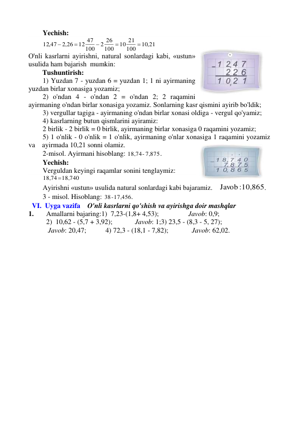 Yechish:  
10,21
100
10 21
100
2 26
100
12 47
,2 26
12,47





 
O'nli kasrlarni ayirishni, natural sonlardagi kabi, «ustun» 
usulida ham bajarish  mumkin: 
        Tushuntirish:  
1) Yuzdan 7 - yuzdan 6 = yuzdan 1; 1 ni ayirmaning 
yuzdan birlar xonasiga yozamiz; 
2) o'ndan 4 - o'ndan 2 = o'ndan 2; 2 raqamini 
ayirmaning o'ndan birlar xonasiga yozamiz. Sonlarning kasr qismini ayirib bo'ldik; 
3) vergullar tagiga - ayirmaning o'ndan birlar xonasi oldiga - vergul qo'yamiz; 
4) kasrlarning butun qismlarini ayiramiz: 
2 birlik - 2 birlik = 0 birlik, ayirmaning birlar xonasiga 0 raqamini yozamiz; 
5) 1 o'nlik - 0 o'nlik = 1 o'nlik, ayirmaning o'nlar xonasiga 1 raqamini yozamiz 
va    ayirmada 10,21 sonni olamiz. 
2-misol. Ayirmani hisoblang: 
18,74- 7,875
. 
Yechish:  
Verguldan keyingi raqamlar sonini tenglaymiz:  
18,74  18,740
 
Ayirishni «ustun» usulida natural sonlardagi kabi bajaramiz.  
Javob  :10,865
.             
3 - misol. Hisoblang: 
38  - 17,456
.                                         
  VI.  Uyga vazifa    O'nli kasrlarni qo'shish va ayirishga doir mashqlar 
1. 
Amallarni bajaring:1)  7,23-(1,8+ 4,53); 
 
Javob: 0,9;  
                 
2)  10,62 - (5,7 + 3,92);  
Javob: 1;3) 23,5 - (8,3 - 5, 27);            
 Javob: 20,47;           4) 72,3 - (18,1 - 7,82);  
  Javob: 62,02. 
 
 
 
