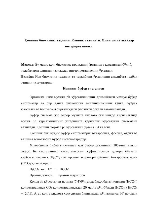 
 
 
 
Қоннинг биохимик  таҳлили. Клиник ахамияти. Олинган натижалар 
интерпретацияси. 
 
 
Мақсад: Бу мавзу қон  биохимик тахлилини ўрганишга қаратилган бўлиб, 
талабаларга олинган натижалар интерпретациясини ўргатади.  
Вазифа: Қон биохимик тахлили ва таркибини ўрганишни амалиётга тадбиқ 
этишни тушунтириш.  
Қоннинг буфер системаси 
Организм ички муҳити ph кўрсаткичининг доимийлиги махсус буфер 
системалар ва бир қанча физиологик механизмларнинг (ўпка, буйрак 
фаолияти ва бошқалар) биргаликдаги фаолияти орқали таъминланади. 
Буфер система деб бирор муҳитга кислота ёки ишқор киритилганда 
мухит ph кўрсаткичининг ўзгаришига қаршилик кўрсатувчи системани 
айтилади. Қоннинг нормал ph кўрсаткичи ўртача 7,4 га тенг. 
Қоннинг энг муҳим буфер системалари: бикарбонат, фосфат, оқсил ва 
айниқса гемоглобин буфер системаларидир. 
Бикорбанат буфер системаси қон буфер ҳажмининг 10%-ни ташкил 
этади. Бу системанинг кислота-асосли жуфти протон донори бўлмиш 
карбонат кислота (Н2СО3) ва протон акцептори бўлмиш бикарбонат иони 
(НСО3-) дан иборат. 
Н2СО3   ↔    Н+    +   НСО3-  
Протон донори       протон акцептори 
Қонда ph кўрсаткичи нормал (7,4)бўлганда бикорбанат ионлари (НСО3-) 
концентрацияси СО2 концентрациясидан 20 марта кўп бўлади (НСО3- \ Н2СО3   
=  20\1). Агар қонга кислота хусусиятли бирикмалар кўп ажралса, Н+ ионлари 
