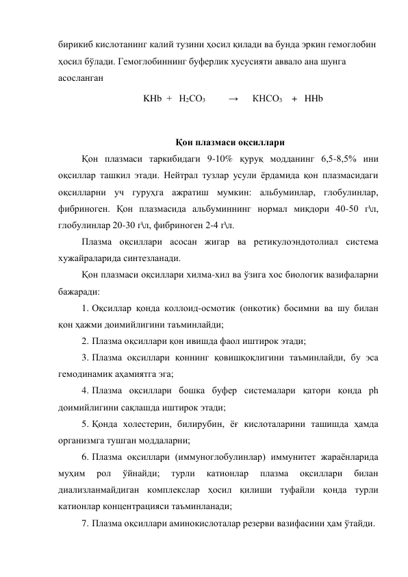 бирикиб кислотанинг калий тузини ҳосил қилади ва бунда эркин гемоглобин 
ҳосил бўлади. Гемоглобиннинг буферлик хусусияти аввало ана шунга 
асосланган 
                      
KHb  +   Н2СО3               →      КНСО3    +   HHb 
 
Қон плазмаси оқсиллари 
Қон плазмаси таркибидаги 9-10% қуруқ модданинг 6,5-8,5% ини 
оқсиллар ташкил этади. Нейтрал тузлар усули ёрдамида қон плазмасидаги 
оқсилларни уч гуруҳга ажратиш мумкин: альбуминлар, глобулинлар, 
фибриноген. Қон плазмасида альбуминнинг нормал миқдори 40-50 г\л, 
глобулинлар 20-30 г\л, фибриноген 2-4 г\л. 
Плазма оқсиллари асосан жигар ва ретикулоэндотолиал система 
хужайраларида синтезланади. 
Қон плазмаси оқсиллари хилма-хил ва ўзига хос биологик вазифаларни 
бажаради: 
1.  Оқсиллар қонда коллоид-осмотик (онкотик) босимни ва шу билан 
қон ҳажми доимийлигини таъминлайди; 
2.  Плазма оқсиллари қон ивишда фаол иштирок этади; 
3.  Плазма оқсиллари қоннинг қовишқоқлигини таъминлайди, бу эса 
гемодинамик аҳамиятга эга; 
4.  Плазма оқсиллари бошка буфер системалари қатори қонда ph 
доимийлигини сақлашда иштирок этади; 
5.  Қонда холестерин, билирубин, ёғ кислоталарини ташишда ҳамда 
организмга тушган моддаларни; 
6.  Плазма оқсиллари (иммуноглобулинлар) иммунитет жараёнларида 
муҳим 
рол 
ўйнайди; 
турли 
катионлар 
плазма 
оқсиллари 
билан 
диализланмайдиган комплекслар ҳосил қилиши туфайли қонда турли 
катионлар концентрацияси таъминланади; 
7.  Плазма оқсиллари аминокислоталар резерви вазифасини ҳам ўтайди. 
