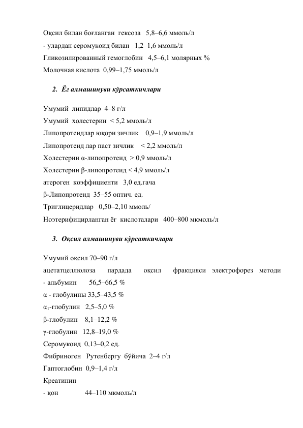 Оқсил билан боғланган  гексоза   5,8–6,6 ммоль/л 
- улардан серомукоид билан   1,2–1,6 ммоль/л 
Гликозилированный гемоглобин   4,5–6,1 молярных % 
Молочная кислота  0,99–1,75 ммоль/л 
2. Ёғ алмашинуви кўрсаткичлари  
Умумий  липидлар  4–8 г/л 
Умумий  холестерин  < 5,2 ммоль/л  
Липопротеидлар юқори зичлик    0,9–1,9 ммоль/л 
Липопротеид лар паст зичлик    < 2,2 ммоль/л 
Холестерин α-липопротеид  > 0,9 ммоль/л 
Холестерин β-липопротеид < 4,9 ммоль/л 
атероген  коэффициенти   3,0 ед.гача  
β-Липопротеид  35–55 оптич. ед. 
Триглицеридлар   0,50–2,10 ммоль/ 
Ноэтерифицирланган ёғ  кислоталари   400–800 мкмоль/л 
3. Оқсил алмашинуви кўрсаткичлари 
Умумий оқсил 70–90 г/л  
ацетатцеллюлоза  пардада  оқсил  фракцияси электрофорез методи 
- альбумин       56,5–66,5 % 
α - глобулины 33,5–43,5 % 
α1-глобулин   2,5–5,0 % 
β-глобулин    8,1–12,2 % 
γ-глобулин   12,8–19,0 % 
Серомукоид  0,13–0,2 ед. 
Фибриноген   Рутенбергу  бўйича  2–4 г/л 
Гаптоглобин  0,9–1,4 г/л 
Креатинин  
- қон               44–110 мкмоль/л 
