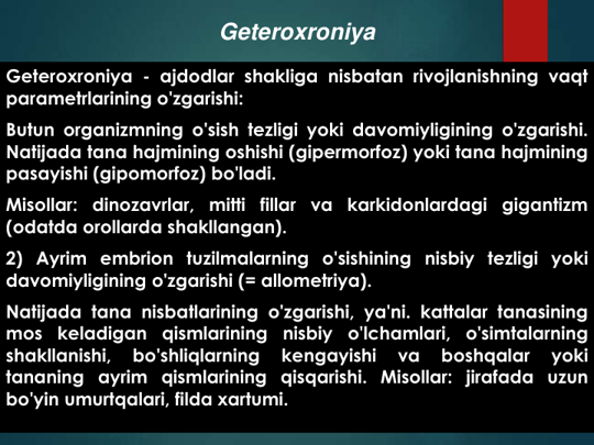 Geteroxroniya - ajdodlar shakliga nisbatan rivojlanishning vaqt
parametrlarining o'zgarishi:
Butun organizmning o'sish tezligi yoki davomiyligining o'zgarishi.
Natijada tana hajmining oshishi (gipermorfoz) yoki tana hajmining
pasayishi (gipomorfoz) bo'ladi.
Misollar:
dinozavrlar, mitti
fillar
va
karkidonlardagi
gigantizm
(odatda orollarda shakllangan).
2) Ayrim embrion tuzilmalarning o'sishining nisbiy tezligi yoki
davomiyligining o'zgarishi (= allometriya).
Natijada tana nisbatlarining o'zgarishi, ya'ni. kattalar tanasining
mos
keladigan
qismlarining
nisbiy
o'lchamlari,
o'simtalarning
shakllanishi,
bo'shliqlarning
kengayishi
va
boshqalar
yoki
tananing ayrim qismlarining qisqarishi. Misollar: jirafada uzun
bo'yin umurtqalari, filda xartumi.
Geteroxroniya
