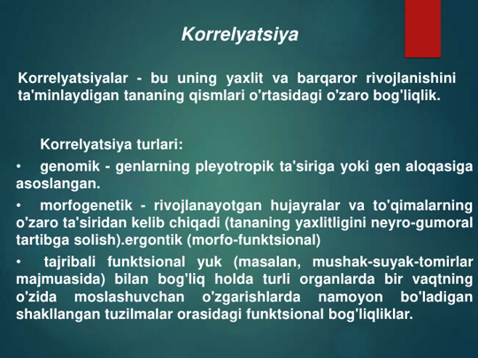 Korrelyatsiya
Korrelyatsiyalar - bu uning yaxlit va barqaror rivojlanishini
ta'minlaydigan tananing qismlari o'rtasidagi o'zaro bog'liqlik.
Korrelyatsiya turlari:
•
genomik - genlarning pleyotropik ta'siriga yoki gen aloqasiga
asoslangan.
•
morfogenetik - rivojlanayotgan hujayralar va to'qimalarning
o'zaro ta'siridan kelib chiqadi (tananing yaxlitligini neyro-gumoral
tartibga solish).ergontik (morfo-funktsional)
•
tajribali funktsional yuk (masalan, mushak-suyak-tomirlar
majmuasida) bilan bog'liq holda turli organlarda bir vaqtning
o'zida
moslashuvchan
o'zgarishlarda
namoyon
bo'ladigan
shakllangan tuzilmalar orasidagi funktsional bog'liqliklar.
