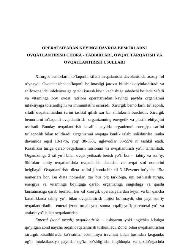 OPERATSIYADAN KEYINGI DAVRDA BEMORLARNI
OVQATLANTIRISH CHORA - TADBIRLARI, OVQAT TARQATISH VA
OVQATLANTIRISH USULLARI
Xirurgik bemorlarni to’laqonli, sifatli ovqatlanishi davolanishda asosiy rol
o’ynaydi. Ovqatlanishni to’laqonli bo’lmasligi jaroxat bitishini qiyinlashtiradi va
shifoxona ichi infeksiyasiga qarshi kurash kiyin kechishiga sababchi bo’ladi. Sifatli
va  vitaminga  boy  ovqat  ratsioni  operatsiyadan  keyingi  paytda  organizmni
infeksiyaga tolerantligini va immunitetini oshiradi. Xirurgik bemorlarni to’laqonli,
sifatli ovqatlantirishni turini tashkil qilish xar bir shifokorni burchidir. Xirurgik
bemorlarni to’laqonli ovqatlantirish  organizmning energetik va plastik ehtiyojini
oshiradi.  Bunday  ovqatlantirish  kasallik  paytida  organizmni  energiya  sarfini
to’laqonlik bilan to’ldiradi. Organizmni ovqatga kunlik talabi solishtirilsa, sutka
davomida  oqsil  13-17%,  yog’  30-35%,  uglevodlar  50-55%  ni  tashkil  etadi.
Kasallikni turiga qarab ovqatlanish ratsionini va ovqatlantirish yo’li tanlaniladi.
Organizimga 2 xil yo’l bilan ovqat yetkazib berish yo’li bor -  tabiiy va sun’iy.
Shifokor  tabiiy  ovqatlanishda  ovqatlanish  dietasini  va  ovqat  stol  nomerini
belgilaydi. Ovqatlantirish  dieta stolini jahonda bir xil N.I.Pevzner bo’yicha 15ta
nomerlari  bor. Bu dieta nomerlari  xar  biri o’z tarkibiga, uni pishirish turiga,
energiya  va  vitaminga  boyligiga  qarab,  organizmga  singishiga  va  qarshi
kursatmasiga qarab beriladi. Bir xil xirurgik operatsiyalardan keyin va bir qancha
kasalliklarda tabiiy yo’l bilan ovqatlantirish ilojisi bo’lmaydi, shu payt sun’iy
ovqatlantiriladi:   enteral (zond orqali yoki stoma orqali) yo’l; parenteral yo’l va
aralash yo’l bilan ovqatlantirish.
Enteral  (zond  orqali)  ovqatlantirish –  oshqazon  yoki  ingichka  ichakga
qo’yilgan zond naycha orqali ovqatantirish tushuniladi. Zond  bilan ovqatlantirishni
xirurgik kasalliklarda ko’rsatma: bosh miya travmasi bilan hushidan ketganda;
og’ir  intoksikatsiya  paytida;  og’iz  bo’shlig’ida,  hiqildoqda  va  qizilo’ngachda
