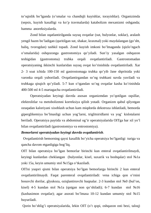 to’sqinlik bo’lganda (o’smalar va chandiqli kuyishlar, torayishlar). Organizimda
(sepsis, kuyish kasalligi va ko’p travmalarda) katabolizm mexanizmi oshganda;
hamma  anoreksiyalarda.
Zond bilan oqatlantirilganda suyuq ovqatlar (sut, bulyonlar, soklar), aralash
yengil hazm bo’ladigan (quritilgan sut, shakar, kraxmal) yoki maydalangan (go’sht,
baliq, tvorogdan) tashkil topadi. Zond kuyish imkoni bo’lmaganda (qizlo’ngach
o’smalarida)  oshqozonga  gastrostomiya  qo’yiladi.  Sun’iy  yasalgan  oshqazon
teshigidan  (gastrostoma)  trubka  orqali  ovqatlantiriladi.  Gastrostomadan
operatsiyaning ikkinchi kunlaridan suyuq ovqat ko’rinishida ovqatlantiriladi. Xar
2- 3 soat ichida 100-150 ml gastrostomaga trubka qo’yib Jane shpritsida yoki
varonka orqali yuboriladi. Ovqatlantirgandan so’ng trubkani suvda yuviladi va
trubkaga qisqich qo’yiladi. 5-7 kun o’tgandan so’ng ovqatlar kasha ko’rinishda
400-500 ml 4-5 martagacha ovqatlantiriladi.  
Operatsiyadan  keyingi  davrda  asosan  organizmdan  yo’qotilgan  oqsillar,
elektrolitlar va metobolizmni korreksiya qilish yotadi. Organizm qabul qilyotgan
ozuqadan kaloriyani xisoblash uchun kam miqdorda dekstroza ishlatiladi, bemorda
giperglikemiya bo’lmasligi uchun yog’larni, triglitsiridlarni va yog’ kislotalarni
beriladi. Operatsiya paytida va abdominal og’ir operatsiyalarida OITga har xil yo’l
bilan ovqatlantiriladi (gastrostomiya va entrostomiya).
Bemorlarni operatsiyadan keyingi davrda ovqatlantirish.
  Ovqatlantirish bemorning qaysi kasallik bo’yicha operatsiya bo’lganligi  turiga va
qancha davom etganligiga bog’liq.
OIT bilan operatsiya bo’lgan bemorlar birinchi kun enteral ovqatlantirilmaydi,
keyingi kunlardan cheklangan  (bulyonlar, kisel, suxarik va boshqalar) stol №1a
yoki 15a, keyin umumiy stol №15ga o’tkaziladi.
OITni yuqori qismi bilan operatsiya bo’lgan bemorlarga birinchi 2 kun enteral
ovqatlantirilmaydi.  Faqat  parenteral  ovqatlantiriladi:  vena  ichiga  qon  o’rnini
bosuvchi dorilar, glyukoza, oziqlantiruvchi huqnalar. 2-3 kundan stol №0 (bul’on,
kisel)  4-5  kundan  stol  №1a  (qotgan  non  qo’shiladi);  6-7  kundan   stol  №16
(kashasimon ovqatlar); agar asorati bo’lmasa 10-12 kundan umumiy stol №15
buyuriladi.
 Qorin bo’shlig’i operatsiyalarida, lekin OIT (o’t qopi, oshqazon osti bezi, taloq)
