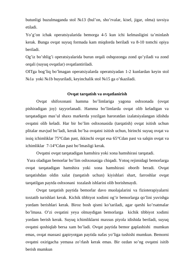butunligi buzulmaganda stol №13 (bul’on, sho’rvalar, kisel, jigar, olma) tavsiya
etiladi.
Yo’g’on  ichak  operatsiyalarida  bemorga  4-5  kun  ichi  kelmasligini  ta’minlash
kerak. Bunga ovqat suyuq formada kam miqdorda beriladi va 8-10 tomchi opiya
beriladi.
Og’iz bo’shlig’i operatsiyalarida burun orqali oshqozonga zond qo’yiladi va zond
orqali (suyuq ovqatlar) ovqatlantiriladi.
OITga bog’liq bo’lmagan operatsiyalarda operatsiyadan 1-2 kunlardan keyin stol
№1a  yoki №1b buyuriladi, keyinchalik stol №15 ga o’tkaziladi. 
Ovqat tarqatish va ovqatlanirish
Ovqat  shifoxonani  hamma  bo’limlariga  yagona  oshxonada  (ovqat
pishiradigan  joy)  tayyorlanadi.  Hamma  bo’limlarda  ovqat  olib  keladigan  va
tarqatadigan mas’ul shaxs markerda yozilgan haroratdan izalatsiyalangan idishda
ovqatni olib keladi. Har bir bo’lim oshxonasida (tarqatish) ovqat isitish uchun
plitalar mavjud bo’ladi, kerak bo’lsa ovqatni isitish uchun, birinchi suyuq ovqat va
issiq ichimliklar 75°Cdan past, ikkinchi ovqat esa 65°Cdan past va salqin ovqat va
ichimliklar  7-14°Cdan past bo’lmasligi kerak.
 
Ovqatni ovqat tarqatadigan hamshira yoki xona hamshirasi tarqatadi.
 Yura oladigan bemorlar bo’lim oshxonasiga chiqadi. Yotoq rejimidagi bemorlarga
ovqat  tarqatadigan  hamshira  yoki  xona  hamshirasi  oborib  beradi.  Ovqat
tarqatishdan  oldin  xalat  (tarqatish  uchun)  kiyishlari  shart,  farroshlar  ovqat
tarqatilgan paytda oshxonani  tozalash ishlarini olib borishmaydi.
Ovqat tarqatish paytida bemorlar davo muolajalarini va fizioterapiyalarni
toxtatib turishlari kerak. Kichik tibbiyot xodimi og’ir bemorlarga qo’lini yuvishga
yordam berishlari kerak. Biroz bosh qismi ko’tariladi, agar qarshi ko’rsatmalar
bo’lmasa.  O’zi  ovqatini yeya olmaydigan bemorlarga  kichik tibbiyot  xodimi
yordam berish kerak. Suyuq ichimliklarni maxsus piyola idishida beriladi, suyuq
ovqatni qoshiqlab bersa xam bo’ladi. Ovqat paytida bemor gaplashishi  mumkun
emas, ovqat massasi gapiryotgan paytida nafas yo’liga tushishi mumkun. Bemorni
ovqatni oxirigacha yemasa zo’rlash kerak emas. Bir ozdan so’ng ovqatni isitib
berish mumkun 
