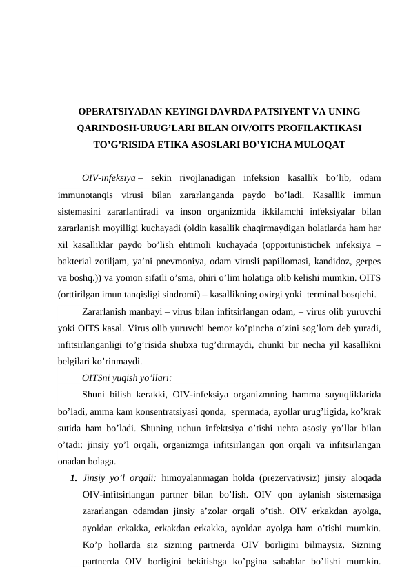 OPERATSIYADAN KEYINGI DAVRDA PATSIYENT VA UNING
QARINDOSH-URUG’LARI BILAN OIV/OITS PROFILAKTIKASI
TO’G’RISIDA ETIKA ASOSLARI BO’YICHA MULOQAT
OIV-infeksiya –  sekin  rivojlanadigan  infeksion  kasallik  bo’lib,  odam
immunotanqis  virusi  bilan  zararlanganda  paydo  bo’ladi.  Kasallik  immun
sistemasini  zararlantiradi  va  inson  organizmida  ikkilamchi  infeksiyalar  bilan
zararlanish moyilligi kuchayadi (oldin kasallik chaqirmaydigan holatlarda ham har
xil kasalliklar paydo bo’lish ehtimoli kuchayada (opportunistichek infeksiya –
bakterial zotiljam, ya’ni pnevmoniya, odam virusli papillomasi, kandidoz, gerpes
va boshq.)) va yomon sifatli o’sma, ohiri o’lim holatiga olib kelishi mumkin. OITS
(orttirilgan imun tanqisligi sindromi) – kasallikning oxirgi yoki  terminal bosqichi.
Zararlanish manbayi – virus bilan infitsirlangan odam, – virus olib yuruvchi
yoki OITS kasal. Virus olib yuruvchi bemor ko’pincha o’zini sog’lom deb yuradi,
infitsirlanganligi to’g’risida shubxa tug’dirmaydi, chunki bir necha yil kasallikni
belgilari ko’rinmaydi. 
OITSni yuqish yo’llari:
Shuni bilish kerakki, OIV-infeksiya organizmning hamma suyuqliklarida
bo’ladi, amma kam konsentratsiyasi qonda,  spermada, ayollar urug’ligida, ko’krak
sutida ham bo’ladi. Shuning uchun infektsiya o’tishi uchta asosiy yo’llar bilan
o’tadi: jinsiy yo’l orqali, organizmga infitsirlangan qon orqali va infitsirlangan
onadan bolaga.
1. Jinsiy yo’l orqali: himoyalanmagan holda (prezervativsiz) jinsiy aloqada
OIV-infitsirlangan  partner  bilan  bo’lish.  OIV  qon  aylanish  sistemasiga
zararlangan  odamdan jinsiy a’zolar  orqali  o’tish. OIV erkakdan ayolga,
ayoldan erkakka, erkakdan erkakka, ayoldan ayolga ham o’tishi mumkin.
Ko’p  hollarda  siz  sizning  partnerda  OIV  borligini  bilmaysiz.  Sizning
partnerda  OIV  borligini  bekitishga  ko’pgina  sabablar  bo’lishi  mumkin.
