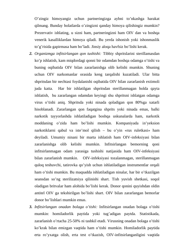O’zingiz  himoyangiz  uchun  partneringizga  aybni  to’nkashga  harakat
qilmang. Bunday holatlarda o’zingizni qanday himoya qilishingiz mumkin?
Prezervativ ishlating, u sizni ham, partneringizni ham OIV dan va boshqa
venerik kasalliklardan himoya qiladi. Bu yerda ishonish yoki ishonmaslik
to’g’risida gapirmasa ham bo’ladi. Jinsiy aloqa havfsiz bo’lishi kerak. 
2. Organizmga infitsirlangan qon tushishi: Tibbiy shpritslarini sterillamasdan
ko’p ishlatish, kam miqdordagi qonni bir odamdan boshqa odamga o’tishi va
buning oqibatida OIV bilan zararlanishga olib kelishi mumkin. Shuning
uchun  OIV  narkomanlar  orasida  keng  tarqalishi  kuzatiladi.  Ular  bitta
shpritsdan bir nechtasi foydalanishi oqibatida OIV bilan zararlanish extimoli
juda  katta.   Har  bir  ishlatilgan  shpritsdan  sterillanmagan  holda  qayta
ishlatish,  bu zararlangan odamdan keyingi shu shpritsni ishlatgan odamga
virus  o’tishi  aniq.  Shpritsda  yoki  ninada  qoladigan  qon  80%ga  xatarli
hisoblanadi.  Zararlangan  qon  faqatgina  shprits  yoki  ninada  emas,  balki
narkotik  tayyorlashda  ishlatiladigan  boshqa  uskunalarda  ham,  narkotik
moddaning  o’zida  ham  bo’lishi  mumkin.  Kompaniyada  in’yeksion
narkotiklarni  qabul  va  iste’mol  qilish –  bu  o’yin «rus  ruletkasi» ham
deyiladi.  Umumiy  ninani  bir  marta  ishlatish  ham  OIV-infeksiyasi  bilan
zararlanishga  olib  kelishi  mumkin.  Infitsirlangan  bemorning  qoni
infitsirlanmagan  odam  yarasiga  tushishi  natijasida  ham  OIV-infeksiyasi
bilan zararlanish mumkin.   OIV-infeksiyasi tozalanmagan, sterillanmagan
quloq teshuvchi, tatirovka qo’yish uchun ishlatiladigan instrumentlar orqali
ham o’tishi mumkin. Bu maqsadda ishlatiladigan ninalar, har bir o’tkazilgan
seansdan  so’ng sterilizatsiya  qilinishi  shart.  Tish  yuvish  shetkasi,  soqol
oladigan britvalar ham alohida bo’lishi kerak. Donor qonini quyishdan oldin
antitel OIV ga tekshirilgan bo’lishi shart. OIV bilan zararlangan bemorlar
donor bo’lishlari mumkin emas.
3. Infitsirlangan onadan bolaga o’tishi: Infitsirlangan onadan bolaga o’tishi
mumkin:  homiladorlik  paytida  yoki  tug’adigan  paytda.  Statistikada,
zararlanish o’rtacha 25-50% ni tashkil etadi. Virusning onadan bolaga o’tishi
ko’krak bilan emizgan vaqtida ham o’tishi mumkin. Homiladorlik paytida
erta  ro’yxatga  olish,  erta  test  o’tkazish,  OIV-infitsirlanganligini  vaqtida
