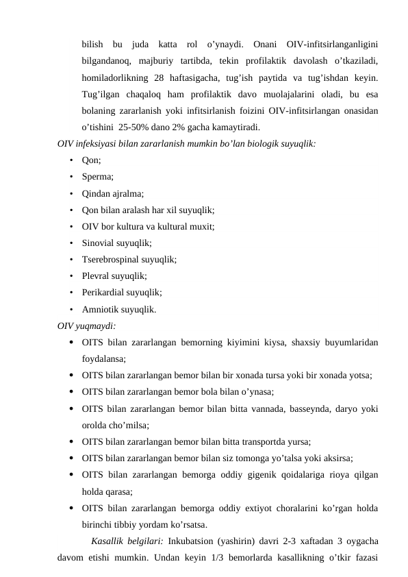 bilish  bu  juda  katta  rol  o’ynaydi.  Onani  OIV-infitsirlanganligini
bilgandanoq,  majburiy  tartibda,  tekin  profilaktik  davolash  o’tkaziladi,
homiladorlikning  28  haftasigacha,  tug’ish  paytida  va  tug’ishdan  keyin.
Tug’ilgan  chaqaloq  ham  profilaktik  davo  muolajalarini  oladi,  bu  esa
bolaning zararlanish yoki infitsirlanish foizini OIV-infitsirlangan onasidan
o’tishini  25-50% dano 2% gacha kamaytiradi.
OIV infeksiyasi bilan zararlanish mumkin bo’lan biologik suyuqlik:
•
Qon;
•
Sperma;
•
Qindan ajralma;
•
Qon bilan aralash har xil suyuqlik;
•
OIV bor kultura va kultural muxit;
•
Sinovial suyuqlik;
•
Tserebrospinal suyuqlik;
•
Plevral suyuqlik;
•
Perikardial suyuqlik;
•
Amniotik suyuqlik.
OIV yuqmaydi:

OITS bilan zararlangan bemorning kiyimini kiysa, shaxsiy buyumlaridan
foydalansa; 

OITS bilan zararlangan bemor bilan bir xonada tursa yoki bir xonada yotsa; 

OITS bilan zararlangan bemor bola bilan o’ynasa; 

OITS bilan zararlangan bemor bilan bitta vannada, basseynda, daryo yoki
orolda cho’milsa; 

OITS bilan zararlangan bemor bilan bitta transportda yursa; 

OITS bilan zararlangan bemor bilan siz tomonga yo’talsa yoki aksirsa; 

OITS bilan zararlangan bemorga oddiy gigenik qoidalariga rioya qilgan
holda qarasa; 

OITS bilan zararlangan bemorga oddiy extiyot choralarini ko’rgan holda
birinchi tibbiy yordam ko’rsatsa.
     Kasallik belgilari: Inkubatsion (yashirin)  davri 2-3  xaftadan 3  oygacha
davom etishi  mumkin.  Undan keyin 1/3 bemorlarda kasallikning o’tkir fazasi
