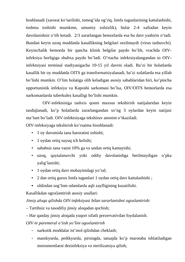 boshlanadi (xarorat ko’tarilishi, tomog’ida og’riq, limfa tugunlarining kattalashishi,
toshma  toshishi  mumkmn,  umumiy  xolsizlik),  bular 2-4  xaftadan  keyin
davolanishsiz o’tib ketadi.  2/3 zararlangan bemorlarda esa bu davr yashirin o’tadi.
Bundan keyin uzoq muddatda kasallikning belgilari sezilmaydi (virus tashuvchi).
Keyinchalik  bemorda  bir  qancha  klinik  belgilar  paydo  bo’lib,  vrachda  OIV-
infeksiya borligiga shubxa paydo bo’ladi. O’rtacha infektsiyalangandan to OIV-
infektsiyasi terminal stadiyasigacha 10-15 yil davrni oladi. Ba’zi bir holatlarda
kasallik bir oy muddatda OITS ga transformatsiyalanadi, ba’zi xolatlarda esa yillab
bo’lishi mumkin. O’lim holatiga olib keladigan asosiy sabablaridan biri, ko’pincha
opportunistik infeksiya va Kaposhi sarkomasi bo’lsa,  OIV/OITS bemorlarda esa
narkomanlarda tuberkulez kasalligi bo’lishi mumkin.
    OIV-infektsisiga  tashxis  qonni  maxsus  tekshirish  natijalaridan  keyin
tasdiqlanadi,  ko’p  holatlarda  zararlangandan  so’ng  3  oylardan  keyin  natijasi
ma’lum bo’ladi. OIV-infektsiyaga tekshiruv anonim o’tkaziladi.  
OIV-infeksiyaga tekshirish ko’rsatma hisoblanadi:
•
1 oy davomida tana haroratini oshishi;
•
1 oydan ortiq suyuq ich kelishi;
•
sababsiz tana vazni 10% ga va undan ortiq kamayishi;
•
uzoq,  qaytalanuvchi yoki  oddiy  davolanishga  berilmaydigan  o’pka
yalig’lanishi;
•
1 oydan ortiq davr mobayinidagi yo’tal;
•
2 dan ortiq gurux limfa tugunlari 1 oydan ortiq davr kattalashishi ;
•
oldindan sog’lom odamlarda aqli zayfligining kuzatilishi.
Kasallikdan ogoxlantirish asosiy usullari: 
Jinsiy aloqa qilishda OIV-infeksiyasi bilan zararlanishni ogoxlantirish:
– Tartibsiz va tasodifiy jinsiy aloqadan qochish;
– Har qanday jinsiy aloqada yuqori sifatli prezervativdan foydalanish. 
OIV ni parenteral o’tish yo’lini ogoxlantirish

narkotik moddalar ist’mol qilishdan cheklash;

manikyurda,  pedikyurda,  pirsingda,  tatuajda ko’p marotaba ishlatiladigan
instrumentlarni dezinfeksiya va sterilizatsiya qilish;
