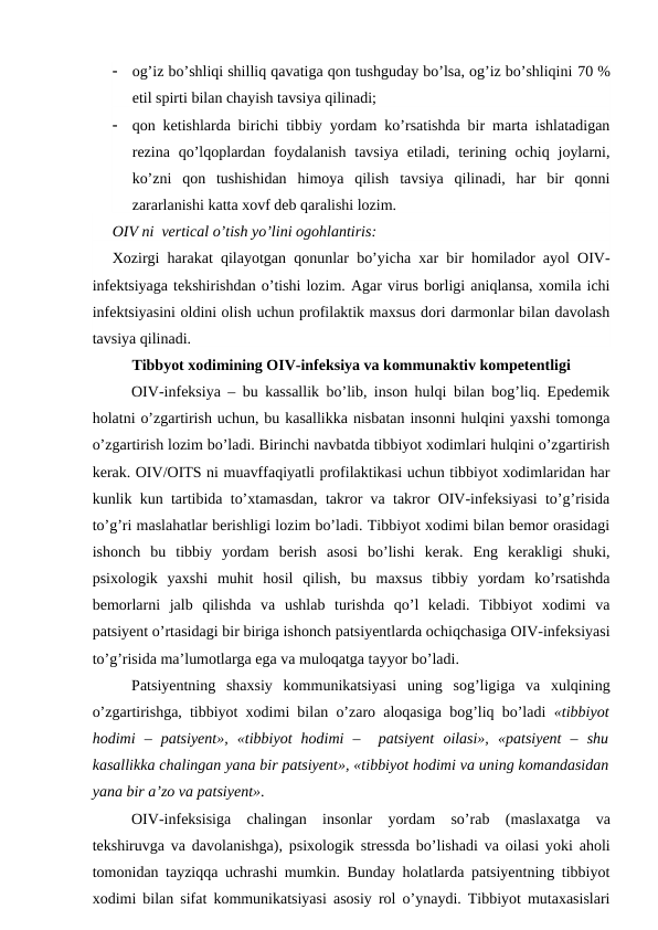 
og’iz bo’shliqi shilliq qavatiga qon tushguday bo’lsa, og’iz bo’shliqini 70 %
etil spirti bilan chayish tavsiya qilinadi;

qon ketishlarda birichi tibbiy yordam ko’rsatishda bir marta ishlatadigan
rezina  qo’lqoplardan  foydalanish  tavsiya  etiladi,  terining  ochiq  joylarni,
ko’zni  qon  tushishidan  himoya  qilish  tavsiya  qilinadi,  har  bir  qonni
zararlanishi katta xovf deb qaralishi lozim.   
OIV ni  vertical o’tish yo’lini ogohlantiris:
Xozirgi  harakat qilayotgan qonunlar bo’yicha xar bir homilador ayol OIV-
infektsiyaga tekshirishdan o’tishi lozim. Agar virus borligi aniqlansa, xomila ichi
infektsiyasini oldini olish uchun profilaktik maxsus dori darmonlar bilan davolash
tavsiya qilinadi. 
Tibbyot xodimining OIV-infeksiya va kommunaktiv kompetentligi
OIV-infeksiya – bu kassallik bo’lib, inson hulqi bilan bog’liq. Epedemik
holatni o’zgartirish uchun, bu kasallikka nisbatan insonni hulqini yaxshi tomonga
o’zgartirish lozim bo’ladi. Birinchi navbatda tibbiyot xodimlari hulqini o’zgartirish
kerak. OIV/OITS ni muavffaqiyatli profilaktikasi uchun tibbiyot xodimlaridan har
kunlik kun tartibida to’xtamasdan, takror va takror OIV-infeksiyasi to’g’risida
to’g’ri maslahatlar berishligi lozim bo’ladi. Tibbiyot xodimi bilan bemor orasidagi
ishonch  bu  tibbiy  yordam  berish  asosi  bo’lishi  kerak.  Eng  kerakligi  shuki,
psixologik  yaxshi  muhit  hosil  qilish,  bu  maxsus  tibbiy  yordam  ko’rsatishda
bemorlarni  jalb  qilishda  va  ushlab  turishda  qo’l  keladi.  Tibbiyot  xodimi  va
patsiyent o’rtasidagi bir biriga ishonch patsiyentlarda ochiqchasiga OIV-infeksiyasi
to’g’risida ma’lumotlarga ega va muloqatga tayyor bo’ladi.   
Patsiyentning  shaxsiy  kommunikatsiyasi  uning  sog’ligiga  va  xulqining
o’zgartirishga, tibbiyot xodimi bilan o’zaro aloqasiga bog’liq bo’ladi  «tibbiyot
hodimi  –  patsiyent»,  «tibbiyot  hodimi  –   patsiyent  oilasi»,  «patsiyent  –  shu
kasallikka chalingan yana bir patsiyent», «tibbiyot hodimi va uning komandasidan
yana bir a’zo va patsiyent».
OIV-infeksisiga  chalingan  insonlar  yordam  so’rab  (maslaxatga  va
tekshiruvga va davolanishga), psixologik stressda bo’lishadi va oilasi yoki aholi
tomonidan tayziqqa uchrashi mumkin. Bunday holatlarda patsiyentning tibbiyot
xodimi bilan sifat kommunikatsiyasi asosiy rol o’ynaydi. Tibbiyot mutaxasislari
