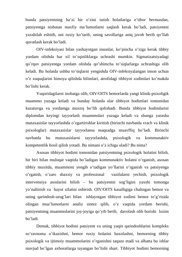 bunda  patsiyentning  ba’zi  bir  o’zini  tutish  holatlariga  e’tibor  bermasdan,
patsiyentga  nisbatan  maxfiy  ma’lumotlarni  saqlash  kerak  bo’ladi,  patsiyentni
yaxshilab eshitib, uni ruxiy ko’tarib, uning savollariga aniq javob berib qo’llab
quvatlash kerak bo’ladi. 
OIV-infeksiyasi bilan yashayotgan insonlar, ko’pincha o’ziga kerak tibbiy
yordam  olishda  har  xil  to’sqinliklarga  uchrashi  mumkin.  Sigmatizatsiyadagi
qo’rquv  patsiyentga  yordam  olishda  qo’shimcha  to’siqlarlarga  uchrashiga  olib
keladi. Bu holatda ushbu to’siqlarni yengishda OIV-infeksiyalangan inson uchun
o’z xuquqlarini himoya qilishda bilimlari, atrofidagi tibbiyot xodimlari ko’makda
bo’lishi kerak.
Yuqoridagilarni inobatga olib, OIV/OITS bemorlarda yangi klinik-psixoligik
muammo yuzaga keladi va bunday holatda ular tibbiyot hodimlari tomonidan
kuzatuvga  va  yordamga  muxtoj  bo’lib  qolishadi.  Bunda  tibbiyot  hodimlarini
diplomdan  keyingi  tayyorlash  muammolari  yuzaga  keladi  va  shunga  yarasha
mutaxasislar tayyorlashda o’zgartirishlar kiritish (birinchi navbatda vrach va klinik
psixologlar)  mutaxasislar  tayyorlansa  maqsadga  muavffiq  bo’ladi.  Birinchi
navbatda  bu  mutaxasislarni  tayyorlashda,  psixologik  va  kommunaktiv
kompetentlik hosil qilish yotadi. Bu nimani o’z ichiga oladi? Bu nima?
Asosan tibbiyot hodimi tomonidan patsiyentning psixologik holatini bilish,
bir biri bilan muloqat vaqtida bo’ladigan kommunaktiv holatni o’rganish, asosan
tibbiy muxitda, muammoni yengib o’tadigan yo’llarini o’rganish va patsiyenga
o’rgatish,  o’zaro  shaxsiy  va  professional   vazifalarni  yechish,  psixologik
intervensiya  asoslarini  bilish  –  bu  patsiyentni  sog’ligini  yaxshi  tomonga
yo’naltirish va  hayot sifatini oshirish. OIV/OITS kasalligiga chalingan bemor va
uning qarindosh-urug’lari bilan  ishlayotgan tibbiyot xodimi bemor to’g’risida
olingan  mua’lumotlarni  analiz  sintez  qilib,  o’z  vaqtida  yordam  berishi,
patsiyentning muammolarini joy-joyiga qo’yib berib,  davolash olib borishi  lozim
bo’ladi. 
Demak, tibbiyot hodimi patsiyent va uning yaqin qarindoshlarini kompleks
so’ravnoma  o’tkazishni,  bemor  ruxiy  holatini  baxolashni,  bemorning  tibbiy
psixologik va ijtimoiy muammolarini o’rganishni taqazo etadi va albatta bu ishlar
mavjud bo’lgan axboratlarga tayangan bo’lishi shart. Tibbiyot hodimi bemorning
