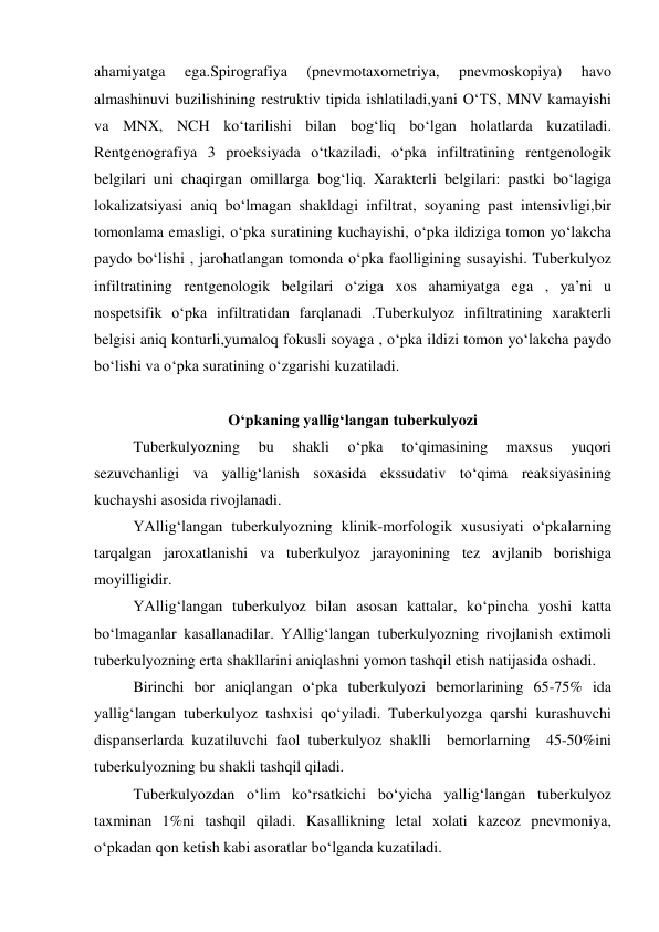  
 
ahamiyatga 
ega.Spirografiya 
(pnevmotaxometriya, 
pnevmoskopiya) 
havo 
almashinuvi buzilishining restruktiv tipida ishlatiladi,yani O‘TS, MNV kamayishi 
va MNX, NCH ko‘tarilishi bilan bog‘liq bo‘lgan holatlarda kuzatiladi. 
Rentgenografiya 3 proeksiyada o‘tkaziladi, o‘pka infiltratining rentgenologik 
belgilari uni chaqirgan omillarga bog‘liq. Xarakterli belgilari: pastki bo‘lagiga 
lokalizatsiyasi aniq bo‘lmagan shakldagi infiltrat, soyaning past intensivligi,bir 
tomonlama emasligi, o‘pka suratining kuchayishi, o‘pka ildiziga tomon yo‘lakcha 
paydo bo‘lishi , jarohatlangan tomonda o‘pka faolligining susayishi. Tuberkulyoz 
infiltratining rentgenologik belgilari o‘ziga xos ahamiyatga ega , ya’ni u 
nospetsifik o‘pka infiltratidan farqlanadi .Tuberkulyoz infiltratining xarakterli 
belgisi aniq konturli,yumaloq fokusli soyaga , o‘pka ildizi tomon yo‘lakcha paydo 
bo‘lishi va o‘pka suratining o‘zgarishi kuzatiladi. 
 
O‘pkaning yallig‘langan tuberkulyozi 
 
Tuberkulyozning 
bu 
shakli 
o‘pka 
to‘qimasining 
maxsus 
yuqori 
sezuvchanligi va yallig‘lanish soxasida ekssudativ to‘qima reaksiyasining 
kuchayshi asosida rivojlanadi.  
YAllig‘langan tuberkulyozning klinik-morfologik xususiyati o‘pkalarning 
tarqalgan jaroxatlanishi va tuberkulyoz jarayonining tez avjlanib borishiga 
moyilligidir.  
YAllig‘langan tuberkulyoz bilan asosan kattalar, ko‘pincha yoshi katta 
bo‘lmaganlar kasallanadilar. YAllig‘langan tuberkulyozning rivojlanish extimoli 
tuberkulyozning erta shakllarini aniqlashni yomon tashqil etish natijasida oshadi.  
Birinchi bor aniqlangan o‘pka tuberkulyozi bemorlarining 65-75% ida 
yallig‘langan tuberkulyoz tashxisi qo‘yiladi. Tuberkulyozga qarshi kurashuvchi 
dispanserlarda kuzatiluvchi faol tuberkulyoz shaklli  bemorlarning  45-50%ini  
tuberkulyozning bu shakli tashqil qiladi.  
Tuberkulyozdan o‘lim ko‘rsatkichi bo‘yicha yallig‘langan tuberkulyoz 
taxminan 1%ni tashqil qiladi. Kasallikning letal xolati kazeoz pnevmoniya, 
o‘pkadan qon ketish kabi asoratlar bo‘lganda kuzatiladi.  
