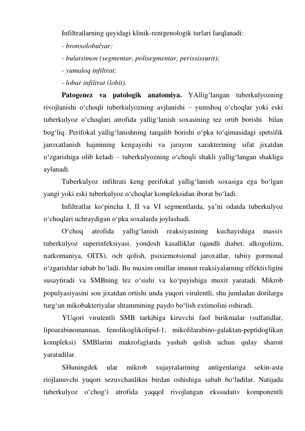  
 
Infiltratlarning quyidagi klinik-rentgenologik turlari farqlanadi: 
- bronxolobulyar; 
- bulutsimon (segmentar, polisegmentar, perississurit); 
- yumaloq infiltrat; 
- lobar infiltrat (lobit). 
Patogenez va patologik anatomiya. YAllig‘langan tuberkulyozning 
rivojlanishi o‘choqli tuberkulyozning avjlanishi – yumshoq o‘choqlar yoki eski 
tuberkulyoz o‘choqlari atrofida yallig‘lanish soxasining tez ortib borishi  bilan 
bog‘liq. Perifokal yallig‘lanishning tarqalib borishi o‘pka to‘qimasidagi spetsifik 
jaroxatlanish hajmining kengayishi va jarayon xarakterining sifat jixatdan 
o‘zgarishiga olib keladi – tuberkulyozning o‘choqli shakli yallig‘langan shakliga 
aylanadi. 
 
Tuberkulyoz infiltrati keng perifokal yallig‘lanish soxasiga ega bo‘lgan 
yangi yoki eski tuberkulyoz o‘choqlar kompleksidan iborat bo‘ladi. 
Infiltratlar ko‘pincha I, II va VI segmentlarda, ya’ni odatda tuberkulyoz 
o‘choqlari uchraydigan o‘pka soxalarda joylashadi. 
O‘choq 
atrofida 
yallig‘lanish 
reaksiyasining 
kuchayishiga 
massiv 
tuberkulyoz superinfeksiyasi, yondosh kasalliklar (qandli diabet, alkogolizm, 
narkomaniya, OITS), och qolish, psixiemotsional jaroxatlar, tabiiy gormonal 
o‘zgarishlar sabab bo‘ladi. Bu muxim omillar immun reaksiyalarning effektivligini 
susaytiradi va SMBning tez o‘sishi va ko‘payishiga muxit yaratadi. Mikrob 
populyasiyasini son jixatdan ortishi unda yuqori virulentli, shu jumladan dorilarga 
turg‘un mikobakteriyalar shtammining paydo bo‘lish extimolini oshiradi.   
YUqori virulentli SMB tarkibiga kiruvchi faol birikmalar (sulfatidlar, 
lipoarabinomannan, fenolikoglikolipid-1, mikolilarabino-galaktan-peptidoglikan 
kompleksi) SMBlarini makrofaglarda yashab qolish uchun qulay sharoit 
yaratadilar.  
SHuningdek 
ular 
mikrob 
xujayralarining 
antigenlariga 
sekin-asta 
riojlanuvchi yuqori sezuvchanlikni birdan oshishiga sabab bo‘ladilar. Natijada 
tuberkulyoz o‘chog‘i atrofida yaqqol rivojlangan ekssudativ komponentli 
