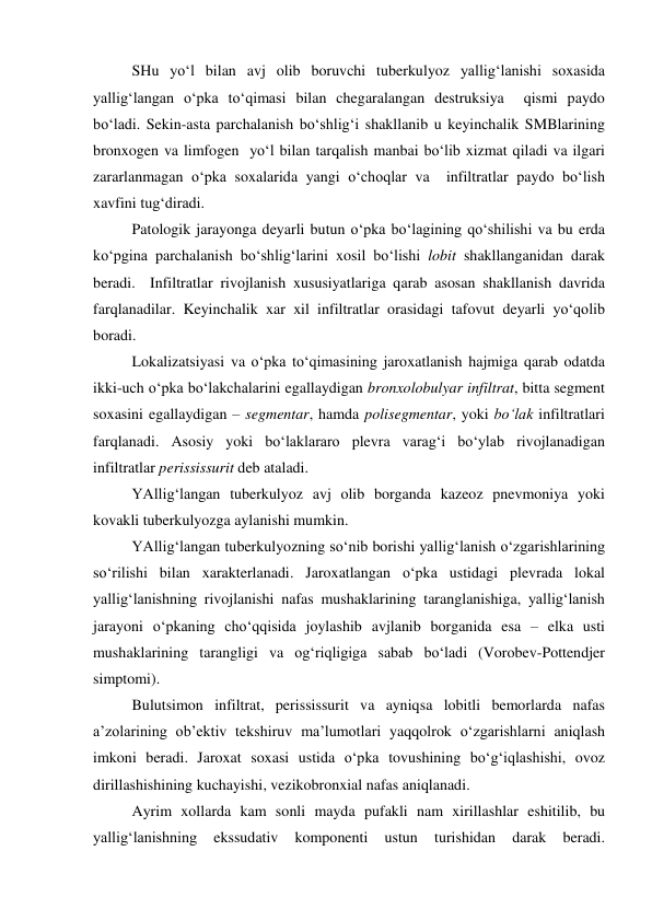  
 
SHu yo‘l bilan avj olib boruvchi tuberkulyoz yallig‘lanishi soxasida 
yallig‘langan o‘pka to‘qimasi bilan chegaralangan destruksiya  qismi paydo 
bo‘ladi. Sekin-asta parchalanish bo‘shlig‘i shakllanib u keyinchalik SMBlarining 
bronxogen va limfogen  yo‘l bilan tarqalish manbai bo‘lib xizmat qiladi va ilgari  
zararlanmagan o‘pka soxalarida yangi o‘choqlar va  infiltratlar paydo bo‘lish 
xavfini tug‘diradi.  
Patologik jarayonga deyarli butun o‘pka bo‘lagining qo‘shilishi va bu erda 
ko‘pgina parchalanish bo‘shlig‘larini xosil bo‘lishi lobit shakllanganidan darak 
beradi.  Infiltratlar rivojlanish xususiyatlariga qarab asosan shakllanish davrida 
farqlanadilar. Keyinchalik xar xil infiltratlar orasidagi tafovut deyarli yo‘qolib 
boradi. 
Lokalizatsiyasi va o‘pka to‘qimasining jaroxatlanish hajmiga qarab odatda 
ikki-uch o‘pka bo‘lakchalarini egallaydigan bronxolobulyar infiltrat, bitta segment 
soxasini egallaydigan – segmentar, hamda polisegmentar, yoki bo‘lak infiltratlari 
farqlanadi. Asosiy yoki bo‘laklararo plevra varag‘i bo‘ylab rivojlanadigan 
infiltratlar perississurit deb ataladi. 
YAllig‘langan tuberkulyoz avj olib borganda kazeoz pnevmoniya yoki 
kovakli tuberkulyozga aylanishi mumkin.  
YAllig‘langan tuberkulyozning so‘nib borishi yallig‘lanish o‘zgarishlarining 
so‘rilishi bilan xarakterlanadi. Jaroxatlangan o‘pka ustidagi plevrada lokal 
yallig‘lanishning rivojlanishi nafas mushaklarining taranglanishiga, yallig‘lanish 
jarayoni o‘pkaning cho‘qqisida joylashib avjlanib borganida esa – elka usti 
mushaklarining tarangligi va og‘riqligiga sabab bo‘ladi (Vorobev-Pottendjer 
simptomi). 
Bulutsimon infiltrat, perississurit va ayniqsa lobitli bemorlarda nafas 
a’zolarining ob’ektiv tekshiruv ma’lumotlari yaqqolrok o‘zgarishlarni aniqlash 
imkoni beradi. Jaroxat soxasi ustida o‘pka tovushining bo‘g‘iqlashishi, ovoz 
dirillashishining kuchayishi, vezikobronxial nafas aniqlanadi.  
Ayrim xollarda kam sonli mayda pufakli nam xirillashlar eshitilib, bu 
yallig‘lanishning 
ekssudativ 
komponenti 
ustun 
turishidan 
darak 
beradi. 
