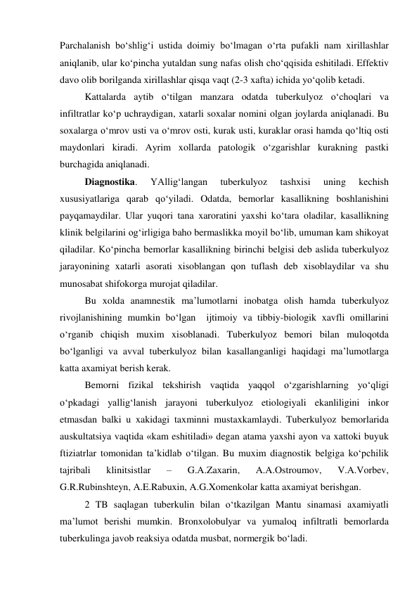  
 
Parchalanish bo‘shlig‘i ustida doimiy bo‘lmagan o‘rta pufakli nam xirillashlar 
aniqlanib, ular ko‘pincha yutaldan sung nafas olish cho‘qqisida eshitiladi. Effektiv 
davo olib borilganda xirillashlar qisqa vaqt (2-3 xafta) ichida yo‘qolib ketadi. 
Kattalarda aytib o‘tilgan manzara odatda tuberkulyoz o‘choqlari va 
infiltratlar ko‘p uchraydigan, xatarli soxalar nomini olgan joylarda aniqlanadi. Bu 
soxalarga o‘mrov usti va o‘mrov osti, kurak usti, kuraklar orasi hamda qo‘ltiq osti 
maydonlari kiradi. Ayrim xollarda patologik o‘zgarishlar kurakning pastki 
burchagida aniqlanadi. 
Diagnostika. 
YAllig‘langan 
tuberkulyoz 
tashxisi 
uning 
kechish 
xususiyatlariga qarab qo‘yiladi. Odatda, bemorlar kasallikning boshlanishini 
payqamaydilar. Ular yuqori tana xaroratini yaxshi ko‘tara oladilar, kasallikning 
klinik belgilarini og‘irligiga baho bermaslikka moyil bo‘lib, umuman kam shikoyat 
qiladilar. Ko‘pincha bemorlar kasallikning birinchi belgisi deb aslida tuberkulyoz 
jarayonining xatarli asorati xisoblangan qon tuflash deb xisoblaydilar va shu 
munosabat shifokorga murojat qiladilar.  
Bu xolda anamnestik ma’lumotlarni inobatga olish hamda tuberkulyoz 
rivojlanishining mumkin bo‘lgan  ijtimoiy va tibbiy-biologik xavfli omillarini 
o‘rganib chiqish muxim xisoblanadi. Tuberkulyoz bemori bilan muloqotda 
bo‘lganligi va avval tuberkulyoz bilan kasallanganligi haqidagi ma’lumotlarga 
katta axamiyat berish kerak. 
Bemorni fizikal tekshirish vaqtida yaqqol o‘zgarishlarning yo‘qligi 
o‘pkadagi yallig‘lanish jarayoni tuberkulyoz etiologiyali ekanliligini inkor 
etmasdan balki u xakidagi taxminni mustaxkamlaydi. Tuberkulyoz bemorlarida 
auskultatsiya vaqtida «kam eshitiladi» degan atama yaxshi ayon va xattoki buyuk 
ftiziatrlar tomonidan ta’kidlab o‘tilgan. Bu muxim diagnostik belgiga ko‘pchilik 
tajribali 
klinitsistlar 
– 
G.A.Zaxarin, 
A.A.Ostroumov, 
V.A.Vorbev, 
G.R.Rubinshteyn, A.E.Rabuxin, A.G.Xomenkolar katta axamiyat berishgan. 
2 TB saqlagan tuberkulin bilan o‘tkazilgan Mantu sinamasi axamiyatli 
ma’lumot berishi mumkin. Bronxolobulyar va yumaloq infiltratli bemorlarda 
tuberkulinga javob reaksiya odatda musbat, normergik bo‘ladi.  
