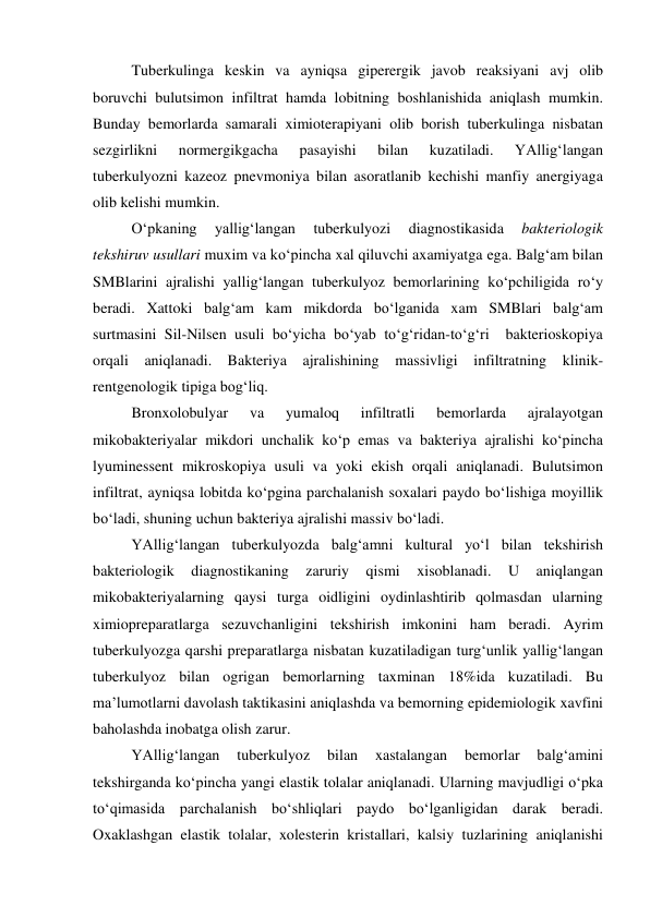  
 
Tuberkulinga keskin va ayniqsa giperergik javob reaksiyani avj olib 
boruvchi bulutsimon infiltrat hamda lobitning boshlanishida aniqlash mumkin. 
Bunday bemorlarda samarali ximioterapiyani olib borish tuberkulinga nisbatan 
sezgirlikni 
normergikgacha 
pasayishi 
bilan 
kuzatiladi. 
YAllig‘langan 
tuberkulyozni kazeoz pnevmoniya bilan asoratlanib kechishi manfiy anergiyaga 
olib kelishi mumkin. 
O‘pkaning 
yallig‘langan 
tuberkulyozi 
diagnostikasida 
bakteriologik 
tekshiruv usullari muxim va ko‘pincha xal qiluvchi axamiyatga ega. Balg‘am bilan 
SMBlarini ajralishi yallig‘langan tuberkulyoz bemorlarining ko‘pchiligida ro‘y 
beradi. Xattoki balg‘am kam mikdorda bo‘lganida xam SMBlari balg‘am 
surtmasini Sil-Nilsen usuli bo‘yicha bo‘yab to‘g‘ridan-to‘g‘ri  bakterioskopiya 
orqali aniqlanadi. Bakteriya ajralishining massivligi infiltratning klinik-
rentgenologik tipiga bog‘liq.  
Bronxolobulyar 
va 
yumaloq 
infiltratli 
bemorlarda 
ajralayotgan 
mikobakteriyalar mikdori unchalik ko‘p emas va bakteriya ajralishi ko‘pincha 
lyuminessent mikroskopiya usuli va yoki ekish orqali aniqlanadi. Bulutsimon 
infiltrat, ayniqsa lobitda ko‘pgina parchalanish soxalari paydo bo‘lishiga moyillik 
bo‘ladi, shuning uchun bakteriya ajralishi massiv bo‘ladi.  
YAllig‘langan tuberkulyozda balg‘amni kultural yo‘l bilan tekshirish 
bakteriologik 
diagnostikaning 
zaruriy 
qismi 
xisoblanadi. 
U 
aniqlangan 
mikobakteriyalarning qaysi turga oidligini oydinlashtirib qolmasdan ularning 
ximiopreparatlarga sezuvchanligini tekshirish imkonini ham beradi. Ayrim 
tuberkulyozga qarshi preparatlarga nisbatan kuzatiladigan turg‘unlik yallig‘langan 
tuberkulyoz bilan ogrigan bemorlarning taxminan 18%ida kuzatiladi. Bu 
ma’lumotlarni davolash taktikasini aniqlashda va bemorning epidemiologik xavfini 
baholashda inobatga olish zarur. 
YAllig‘langan 
tuberkulyoz 
bilan 
xastalangan 
bemorlar 
balg‘amini 
tekshirganda ko‘pincha yangi elastik tolalar aniqlanadi. Ularning mavjudligi o‘pka 
to‘qimasida parchalanish bo‘shliqlari paydo bo‘lganligidan darak beradi. 
Oxaklashgan elastik tolalar, xolesterin kristallari, kalsiy tuzlarining aniqlanishi 
