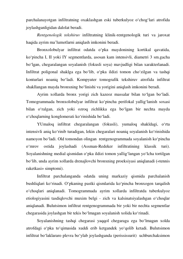  
 
parchalanayotgan infiltratning oxaklashgan eski tuberkulyoz o‘chog‘lari atrofida 
joylashganligidan dalolat beradi.  
Rentgenologik tekshiruv infiltratning klinik-rentgenologik turi va jaroxat 
haqida ayrim ma’lumotlarni aniqlash imkonini beradi.  
Bronxolobulyar infiltrat odatda o‘pka maydonining kortikal qavatida, 
ko‘pincha I, II yoki IY segmentlarda, asosan kam intensivli, diametri 3 sm.gacha 
bo‘lgan, chegaralangan soyalanish (fokusli soya) mavjudligi bilan xarakterlanadi. 
Infiltrat poligonal shaklga ega bo‘lib, o‘pka ildizi tomon cho‘zilgan va tashqi 
konturlari noaniq bo‘ladi. Kompyuter tomografik tekshiruv atrofida infiltrat 
shakllangan mayda bronxning bo‘linishi va yorigini aniqlash imkonini beradi.   
Ayrim xollarda bronx yorigi zich kazeoz massalar bilan to‘lgan bo‘ladi. 
Tomogrammada bronxolobulyar infiltrat ko‘pincha perifokal yallig‘lanish soxasi 
bilan o‘ralgan, zich yoki ozroq zichlikka ega bo‘lgan bir nechta mayda 
o‘choqlarning konglomerati ko‘rinishida bo‘ladi. 
YUmaloq infiltrat chegaralangan (fokusli), yumaloq shakldagi, o‘rta 
intensivli aniq ko‘rinib turadigan, lekin chegaralari noaniq soyalanish ko‘rinishida 
namoyon bo‘ladi. Old tomondan olingan  rentgenogrammada soyalanish ko‘pincha 
o‘mrov 
ostida 
joylashadi 
(Assman-Redeker 
infiltratining 
klassik 
turi). 
Soyalanishning medial qismidan o‘pka ildizi tomon yallig‘langan yo‘lcha tortilgan 
bo‘lib, unda ayrim xollarda drenajlovchi bronxning proeksiyasi aniqlanadi («tennis 
raketkasi» simptomi).  
Infiltrat parchalanganda odatda uning markaziy qismida parchalanish 
bushliqlari ko‘rinadi. O‘pkaning pastki qismlarida ko‘pincha bronxogen tarqalish 
o‘choqlari aniqlanadi. Tomogrammada ayrim xollarda infiltratda tuberkulyoz 
etiologiyasini tasdiqlovchi muxim belgi - zich va kalsinatsiyalashgan o‘choqlar 
aniqlanadi. Bulutsimon infiltrat rentgenogrammada bir yoki bir nechta segmentlar 
chegarasida joylashgan bir tekis bo‘lmagan soyalanish xolida ko‘rinadi.  
Soyalanishning tashqi chegarasi yaqqol chegaraga ega bo‘lmagan xolda 
atrofdagi o‘pka to‘qimasida xuddi erib ketgandek yo‘qolib ketadi. Bulutsimon 
infiltrat bo‘laklararo plevra bo‘ylab joylashganda (perississurit)  uchburchaksimon 
