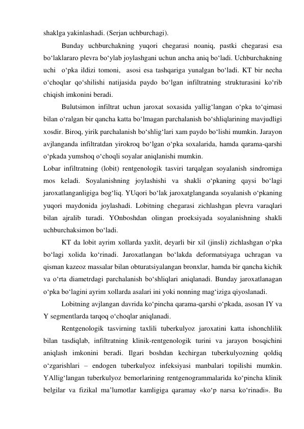  
 
shaklga yakinlashadi. (Serjan uchburchagi).  
Bunday uchburchakning yuqori chegarasi noaniq, pastki chegarasi esa 
bo‘laklararo plevra bo‘ylab joylashgani uchun ancha aniq bo‘ladi. Uchburchakning 
uchi  o‘pka ildizi tomoni,  asosi esa tashqariga yunalgan bo‘ladi. KT bir necha 
o‘choqlar qo‘shilishi natijasida paydo bo‘lgan infiltratning strukturasini ko‘rib 
chiqish imkonini beradi.  
Bulutsimon infiltrat uchun jaroxat soxasida yallig‘langan o‘pka to‘qimasi 
bilan o‘ralgan bir qancha katta bo‘lmagan parchalanish bo‘shliqlarining mavjudligi 
xosdir. Biroq, yirik parchalanish bo‘shlig‘lari xam paydo bo‘lishi mumkin. Jarayon 
avjlanganda infiltratdan yirokroq bo‘lgan o‘pka soxalarida, hamda qarama-qarshi 
o‘pkada yumshoq o‘choqli soyalar aniqlanishi mumkin.  
Lobar infiltratning (lobit) rentgenologik tasviri tarqalgan soyalanish sindromiga 
mos keladi. Soyalanishning joylashishi va shakli o‘pkaning qaysi bo‘lagi 
jaroxatlanganligiga bog‘liq. YUqori bo‘lak jaroxatglanganda soyalanish o‘pkaning 
yuqori maydonida joylashadi. Lobitning chegarasi zichlashgan plevra varaqlari 
bilan ajralib turadi. YOnboshdan olingan proeksiyada soyalanishning shakli 
uchburchaksimon bo‘ladi.  
KT da lobit ayrim xollarda yaxlit, deyarli bir xil (jinsli) zichlashgan o‘pka 
bo‘lagi xolida ko‘rinadi. Jaroxatlangan bo‘lakda deformatsiyaga uchragan va 
qisman kazeoz massalar bilan obturatsiyalangan bronxlar, hamda bir qancha kichik 
va o‘rta diametrdagi parchalanish bo‘shliqlari aniqlanadi. Bunday jaroxatlanagan 
o‘pka bo‘lagini ayrim xollarda asalari ini yoki nonning mag‘iziga qiyoslanadi.  
Lobitning avjlangan davrida ko‘pincha qarama-qarshi o‘pkada, asosan IY va 
Y segmentlarda tarqoq o‘choqlar aniqlanadi.  
Rentgenologik tasvirning taxlili tuberkulyoz jaroxatini katta ishonchlilik 
bilan tasdiqlab, infiltratning klinik-rentgenologik turini va jarayon bosqichini 
aniqlash imkonini beradi. Ilgari boshdan kechirgan tuberkulyozning qoldiq 
o‘zgarishlari – endogen tuberkulyoz infeksiyasi manbalari topilishi mumkin. 
YAllig‘langan tuberkulyoz bemorlarining rentgenogrammalarida ko‘pincha klinik 
belgilar va fizikal ma’lumotlar kamligiga qaramay «ko‘p narsa ko‘rinadi». Bu 
