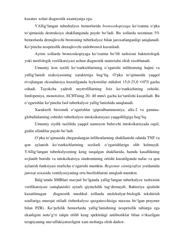  
 
kuzatuv xolati diagnostik axamiyatga ega. 
YAllig‘langan tuberkulyoz bemorlarida bronxoskopiyaga ko‘rsatma o‘pka 
to‘qimasida destruksiya shakllanganda paydo bo‘ladi. Bu xollarda taxminan 5% 
bemorlarda drenajlovchi bronxning tuberkulyoz bilan jaroxatlanganligi aniqlanadi. 
Ko‘pincha nospetsifik drenajlovchi endobronxit kuzatiladi. 
Ayrim xollarda bronxoskopiyaga ko‘rsatma bo‘lib tashxisni bakteriologik 
yoki morfologik verifikatsiyasi uchun diagnostik materialni olish xisoblanadi.  
Umumiy kon taxlili ko‘rsatkichlarining o‘zgarishi infiltratning hajmi va 
yallig‘lanish reaksiyasining xarakteriga bog‘liq. O‘pka to‘qimasida yaqqol 
rivojlangan ekssudatsiya kuzatilganda leykotsitlar mikdori 15,0-25,0 •109/l gacha 
oshadi. Tayokcha 
yadroli neytrofillarning foiz ko‘rsatkichining oshishi, 
limfopeniya, monotsitoz, ECHTning 20- 40 mm/s gacha ko‘tarilishi kuzatiladi. Bu 
o‘zgarishlar ko‘pincha faol tuberkulyoz yallig‘lanishida aniqlanadi. 
Xarakterli bioximik o‘zgarishlar (gipoalbuminemiya, alfa-2 va gamma-
globulinlarning oshishi) tuberkulyoz intoksikatsiyasi yaqqolliligiga bog‘liq. 
Umumiy siydik taxlilida yaqqol namoyon buluvchi intoksikatsiyada oqsil, 
gialin silindrlar paydo bo‘ladi. 
O‘pka to‘qimasida chegaralangan infiltratlarning shakllanishi odatda TNF va 
qon aylanish ko‘rsatkichlarining sezilarli o‘zgarishlariga olib kelmaydi. 
YAllig‘langan tuberkulyozning keng tarqalgan shakllarida, hamda kasallikning 
avjlanib borishi va intoksikatsiya sindromining ortishi kuzatilganda nafas va qon 
aylanish funksiyasi etarlicha o‘zgarishi mumkin. Regionar ssintigrafiya yordamida 
jaroxat soxasida ventilyasiyaning erta buzilishlarini aniqlash mumkin. 
Balg‘amda SMBlari mavjud bo‘lganda yallig‘langan tuberkulyoz tashxisini 
verifikatsiyasi (aniqlanishi) aytarli qiyinchilik tug‘dirmaydi. Bakteriya ajralishi 
kuzatilmagan  diagnostik mushkul xollarda molekulyar-biologik tekshirish 
usullariga murojat etiladi (tuberkulyoz quzgatuvchisiga maxsus bo‘lgan praymer 
bilan PZR). Ko‘pchilik bemorlarda yallig‘lanishning nospetsifik tabiatga ega 
ekanligini noto‘g‘ri talqin etilib keng spektrdagi antibiotiklar bilan o‘tkazilgan 
terapiyaning muvaffakiyatsizligini xam inobatga olish darkor. 
