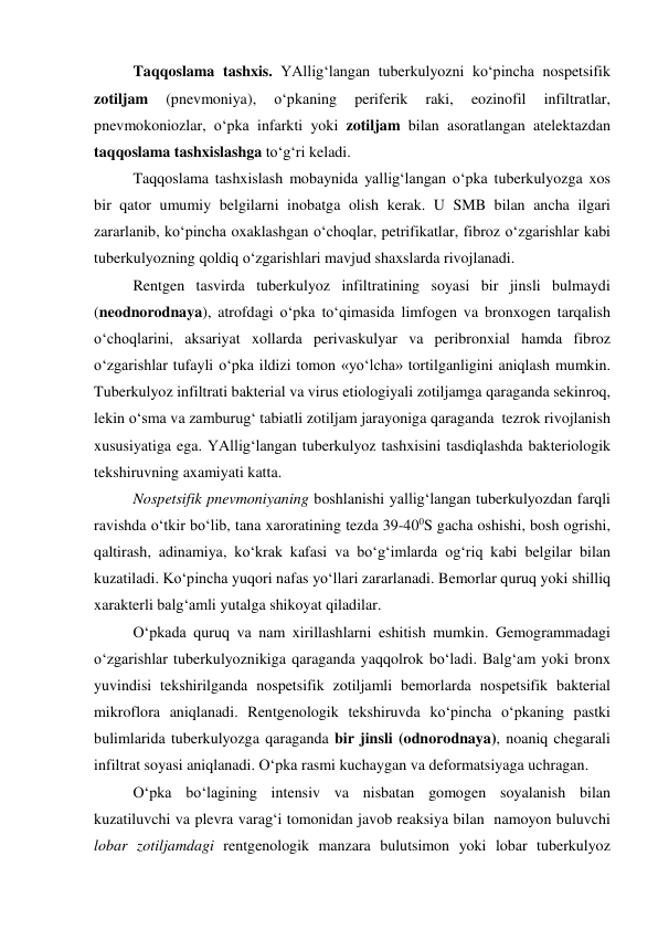  
 
Taqqoslama tashxis. YAllig‘langan tuberkulyozni ko‘pincha nospetsifik 
zotiljam 
(pnevmoniya), 
o‘pkaning 
periferik 
raki, 
eozinofil 
infiltratlar, 
pnevmokoniozlar, o‘pka infarkti yoki zotiljam bilan asoratlangan atelektazdan 
taqqoslama tashxislashga to‘g‘ri keladi. 
Taqqoslama tashxislash mobaynida yallig‘langan o‘pka tuberkulyozga xos 
bir qator umumiy belgilarni inobatga olish kerak. U SMB bilan ancha ilgari 
zararlanib, ko‘pincha oxaklashgan o‘choqlar, petrifikatlar, fibroz o‘zgarishlar kabi 
tuberkulyozning qoldiq o‘zgarishlari mavjud shaxslarda rivojlanadi.  
Rentgen tasvirda tuberkulyoz infiltratining soyasi bir jinsli bulmaydi 
(neodnorodnaya), atrofdagi o‘pka to‘qimasida limfogen va bronxogen tarqalish 
o‘choqlarini, aksariyat xollarda perivaskulyar va peribronxial hamda fibroz 
o‘zgarishlar tufayli o‘pka ildizi tomon «yo‘lcha» tortilganligini aniqlash mumkin. 
Tuberkulyoz infiltrati bakterial va virus etiologiyali zotiljamga qaraganda sekinroq, 
lekin o‘sma va zamburug‘ tabiatli zotiljam jarayoniga qaraganda  tezrok rivojlanish 
xususiyatiga ega. YAllig‘langan tuberkulyoz tashxisini tasdiqlashda bakteriologik 
tekshiruvning axamiyati katta. 
Nospetsifik pnevmoniyaning boshlanishi yallig‘langan tuberkulyozdan farqli 
ravishda o‘tkir bo‘lib, tana xaroratining tezda 39-400S gacha oshishi, bosh ogrishi, 
qaltirash, adinamiya, ko‘krak kafasi va bo‘g‘imlarda og‘riq kabi belgilar bilan 
kuzatiladi. Ko‘pincha yuqori nafas yo‘llari zararlanadi. Bemorlar quruq yoki shilliq 
xarakterli balg‘amli yutalga shikoyat qiladilar.  
O‘pkada quruq va nam xirillashlarni eshitish mumkin. Gemogrammadagi 
o‘zgarishlar tuberkulyoznikiga qaraganda yaqqolrok bo‘ladi. Balg‘am yoki bronx 
yuvindisi tekshirilganda nospetsifik zotiljamli bemorlarda nospetsifik bakterial 
mikroflora aniqlanadi. Rentgenologik tekshiruvda ko‘pincha o‘pkaning pastki 
bulimlarida tuberkulyozga qaraganda bir jinsli (odnorodnaya), noaniq chegarali 
infiltrat soyasi aniqlanadi. O‘pka rasmi kuchaygan va deformatsiyaga uchragan.  
O‘pka bo‘lagining intensiv va nisbatan gomogen soyalanish bilan 
kuzatiluvchi va plevra varag‘i tomonidan javob reaksiya bilan  namoyon buluvchi 
lobar zotiljamdagi rentgenologik manzara bulutsimon yoki lobar tuberkulyoz 
