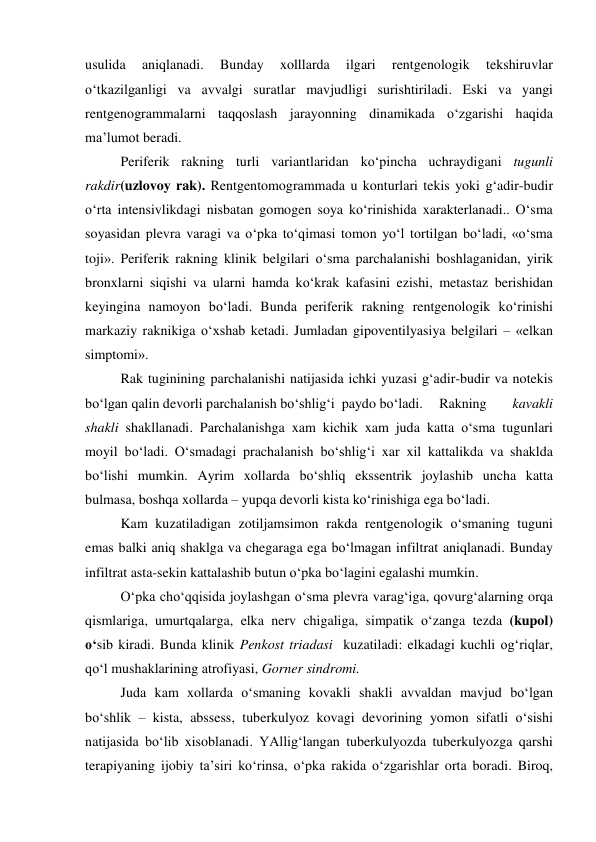 
 
usulida 
aniqlanadi. 
Bunday 
xolllarda 
ilgari 
rentgenologik 
tekshiruvlar 
o‘tkazilganligi va avvalgi suratlar mavjudligi surishtiriladi. Eski va yangi 
rentgenogrammalarni taqqoslash jarayonning dinamikada o‘zgarishi haqida 
ma’lumot beradi. 
Periferik rakning turli variantlaridan ko‘pincha uchraydigani tugunli 
rakdir(uzlovoy rak). Rentgentomogrammada u konturlari tekis yoki g‘adir-budir 
o‘rta intensivlikdagi nisbatan gomogen soya ko‘rinishida xarakterlanadi.. O‘sma 
soyasidan plevra varagi va o‘pka to‘qimasi tomon yo‘l tortilgan bo‘ladi, «o‘sma 
toji». Periferik rakning klinik belgilari o‘sma parchalanishi boshlaganidan, yirik 
bronxlarni siqishi va ularni hamda ko‘krak kafasini ezishi, metastaz berishidan 
keyingina namoyon bo‘ladi. Bunda periferik rakning rentgenologik ko‘rinishi 
markaziy raknikiga o‘xshab ketadi. Jumladan gipoventilyasiya belgilari – «elkan 
simptomi». 
Rak tuginining parchalanishi natijasida ichki yuzasi g‘adir-budir va notekis 
bo‘lgan qalin devorli parchalanish bo‘shlig‘i  paydo bo‘ladi.  Rakning 
kavakli 
shakli shakllanadi. Parchalanishga xam kichik xam juda katta o‘sma tugunlari 
moyil bo‘ladi. O‘smadagi prachalanish bo‘shlig‘i xar xil kattalikda va shaklda 
bo‘lishi mumkin. Ayrim xollarda bo‘shliq ekssentrik joylashib uncha katta 
bulmasa, boshqa xollarda – yupqa devorli kista ko‘rinishiga ega bo‘ladi. 
Kam kuzatiladigan zotiljamsimon rakda rentgenologik o‘smaning tuguni 
emas balki aniq shaklga va chegaraga ega bo‘lmagan infiltrat aniqlanadi. Bunday 
infiltrat asta-sekin kattalashib butun o‘pka bo‘lagini egalashi mumkin. 
O‘pka cho‘qqisida joylashgan o‘sma plevra varag‘iga, qovurg‘alarning orqa 
qismlariga, umurtqalarga, elka nerv chigaliga, simpatik o‘zanga tezda (kupol) 
o‘sib kiradi. Bunda klinik Penkost triadasi  kuzatiladi: elkadagi kuchli og‘riqlar, 
qo‘l mushaklarining atrofiyasi, Gorner sindromi. 
Juda kam xollarda o‘smaning kovakli shakli avvaldan mavjud bo‘lgan 
bo‘shlik – kista, abssess, tuberkulyoz kovagi devorining yomon sifatli o‘sishi 
natijasida bo‘lib xisoblanadi. YAllig‘langan tuberkulyozda tuberkulyozga qarshi 
terapiyaning ijobiy ta’siri ko‘rinsa, o‘pka rakida o‘zgarishlar orta boradi. Biroq, 
