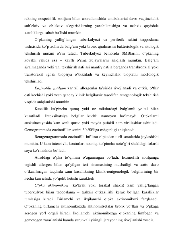  
 
rakning nospetsifik zotiljam bilan asoratlanishida antibakterial davo vaqtinchalik 
sub’ektiv va ob’ektiv o‘zgarishlarning yaxshilanishiga va tashxis quyishda 
xatoliklarga sabab bo‘lishi mumkin. 
O‘pkaning yallig‘langan tuberkulyozi va periferik rakini taqqoslama 
tashxisida ko‘p xollarda balg‘am yoki bronx ajralmasini bakteriologik va sitologik 
tekshirish muxim o‘rin tutadi. Tuberkulyoz bemorida SMBlarini, o‘pkaning 
kovakli rakida esa – xavfli o‘sma xujayralarni aniqlash mumkin. Balg‘am 
ajralmaganda yoki uni tekshirish natijasi manfiy natija berganda transbronxial yoki 
transtorakal ignali biopsiya o‘tkaziladi va keyinchalik bioptatni morfologik 
tekshiriladi. 
Eozinofilli zotiljam xar xil allergenlar ta’sirida rivojlanadi va o‘tkir, o‘tkir 
osti kechishi yoki xech qanday klinik belgilarsiz tasodifan rentgenologik tekshirish 
vaqtida aniqlanishi mumkin.  
Kasallik ko‘pincha quruq yoki oz mikdordagi balg‘amli yo‘tal bilan 
kuzatiladi. Intoksikatsiya belgilar kuchli namoyon bo‘lmaydi. O‘pkalarni 
auskultatsiyasida kam sonli quruq yoki mayda pufakli nam xirillashlar eshitiladi. 
Gemogrammada eozinofillar sonini 30-90%ga oshganligi aniqlanadi.  
Rentgenogrammada eozinofilli infiltrat o‘pkadan turli soxalarida joylashishi 
mumkin. U kam intensivli, konturlari noaniq, ko‘pincha noto‘g‘ri shakldagi fokusli 
soya ko‘rinishida bo‘ladi.  
Atrofdagi o‘pka to‘qimasi o‘zgarmagan bo‘ladi. Eozinofilli zotiljamga 
tegishli allergen bilan qo‘yilgan teri sinamasining musbatligi va xatto davo 
o‘tkazilmagan taqdirda xam kasallikning klinik-rentgenologik belgilarining bir 
necha kun ichida yo‘qolib ketishi xarakterli. 
O‘pka aktinomikozi (ko‘krak yoki torakal shakli) xam yallig‘langan 
tuberkulyoz bilan taqqoslama – tashxis o‘tkazilishi kerak bo‘lgan kasalliklar 
jumlasiga kiradi. Birlamchi va ikqilamchi o‘pka aktinomikozi farqlanadi. 
O‘pkaning birlamchi aktinomikozida aktinomitsetalar bronx yo‘llari va o‘pkaga 
aerogen yo‘l orqali kiradi. Ikqilamchi aktinomikozga o‘pkaning limfogen va 
gemotogen zararlanishi hamda surunkali yiringli jarayonning rivojlanishi xosdir.  
