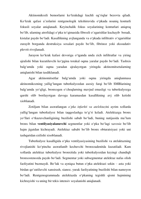  
 
Aktinomikozli bemorlarni ko‘krakdagi kuchli og‘riqlar bezovta qiladi. 
Ko‘krak qafasi a’zolarini rentgenologik tekshiruvida o‘pkada noaniq konturli 
fokusli soyalar aniqlanadi. Keyinchalik fokus soyalarining konturlari aniqroq 
bo‘lib, ularning atrofidagi o‘pka to‘qimasida fibrozli o‘zgarishlar kuchayib  boradi, 
kistalar paydo bo‘ladi. Kasallikning avjlanganda va o‘pkada infiltrativ o‘zgarishlar 
zurayib borganda destruksiya soxalari paydo bo‘lib, fibrinoz yoki ekssudativ 
plevrit rivojlanadi.  
Jarayon ko‘krak kafasi devoriga o‘tganda unda zich infiltratlar va yiring 
ajralishi bilan kuzatiluvchi ko‘pgina torakal oqma yaralar paydo bo‘ladi. Tashxis 
balg‘amda yoki oqma yaradan ajralayotgan yiringda aktinomitsetalarning 
aniqlanishi bilan tasdiklanadi.  
Agar 
aktinomitsetlar 
balg‘amda 
yoki 
oqma 
yiringda 
aniqlanmasa 
aktinomikozning yallig‘langan tuberkulyozdan asosiy farqi bo‘lib SMBlarining 
balg‘amda yo‘qligi, bronxogen o‘choqlarning mavjud emasligi va tuberkulyozga 
qarshi olib borilayotgan davoga karamasdan kasallikning avj olib ketishi 
xioblanadi. 
Zotiljam bilan asoratlangan o‘pka infarkti va atelektazini ayrim xollarda 
yallig‘langan tuberkulyoz bilan taqqoslashga to‘g‘ri keladi. Atelektazga bronx 
yo‘llari o‘tkazuvchanligining buzilishi sabab bo‘ladi, buning natijasida ma’lum 
bronx bilan ventilyasiyalanuvchi segmentlar yoki o‘pka bo‘lagi xavosiz bo‘lib 
hajm jigatdan kichrayadi. Atelektaz sababi bo‘lib bronx obturatsiyasi yoki uni 
tashqaridan ezilishi xisoblanadi.  
Tuberkulyoz kasalligida o‘pka ventilyasiyasining buzilishi va atelaktazning 
rivojlanishi ko‘pincha asoratlanib kechuvchi bronxoadenitda kuzatiladi. Kam 
xollarda atelektaz tuberkulyoz bronxitida yoki tuberkulyozdan keyingi chandiqli 
bronxostenozda paydo bo‘ladi. Segmentar yoki subsegmentar atelektaz nafas olish 
faoliyatini buzmaydi. Bo‘lak va ayniqsa butun o‘pka atelektazi sekin – asta yoki 
birdan qo‘zatiluvchi xansirash, sianoz, yurak faoliyatining buzilishi bilan namoyon 
bo‘ladi. Rentgenogrammada atelektazda o‘pkaning tegishli qismi hajmining 
kichrayishi va uning bir tekis intensiv soyalanishi aniqlanadi.  
