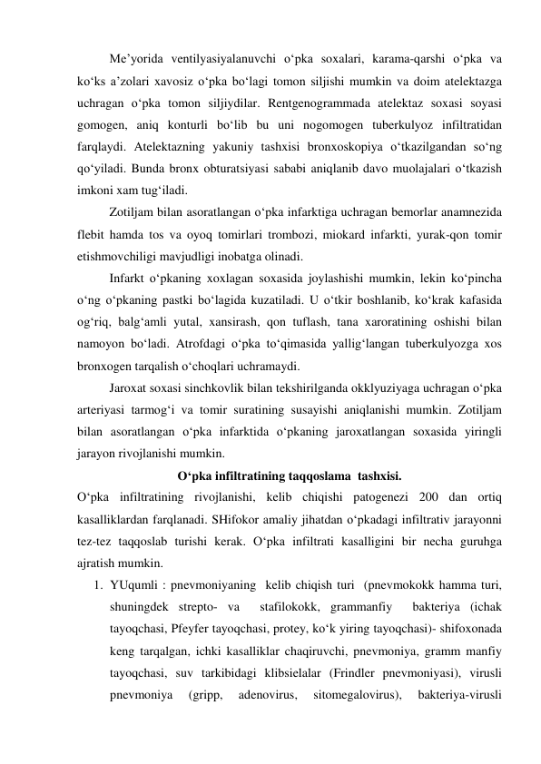  
 
Me’yorida ventilyasiyalanuvchi o‘pka soxalari, karama-qarshi o‘pka va 
ko‘ks a’zolari xavosiz o‘pka bo‘lagi tomon siljishi mumkin va doim atelektazga 
uchragan o‘pka tomon siljiydilar. Rentgenogrammada atelektaz soxasi soyasi 
gomogen, aniq konturli bo‘lib bu uni nogomogen tuberkulyoz infiltratidan 
farqlaydi. Atelektazning yakuniy tashxisi bronxoskopiya o‘tkazilgandan so‘ng 
qo‘yiladi. Bunda bronx obturatsiyasi sababi aniqlanib davo muolajalari o‘tkazish 
imkoni xam tug‘iladi. 
Zotiljam bilan asoratlangan o‘pka infarktiga uchragan bemorlar anamnezida 
flebit hamda tos va oyoq tomirlari trombozi, miokard infarkti, yurak-qon tomir 
etishmovchiligi mavjudligi inobatga olinadi.  
Infarkt o‘pkaning xoxlagan soxasida joylashishi mumkin, lekin ko‘pincha 
o‘ng o‘pkaning pastki bo‘lagida kuzatiladi. U o‘tkir boshlanib, ko‘krak kafasida 
og‘riq, balg‘amli yutal, xansirash, qon tuflash, tana xaroratining oshishi bilan 
namoyon bo‘ladi. Atrofdagi o‘pka to‘qimasida yallig‘langan tuberkulyozga xos 
bronxogen tarqalish o‘choqlari uchramaydi.  
Jaroxat soxasi sinchkovlik bilan tekshirilganda okklyuziyaga uchragan o‘pka 
arteriyasi tarmog‘i va tomir suratining susayishi aniqlanishi mumkin. Zotiljam 
bilan asoratlangan o‘pka infarktida o‘pkaning jaroxatlangan soxasida yiringli 
jarayon rivojlanishi mumkin. 
O‘pka infiltratining taqqoslama  tashxisi. 
O‘pka infiltratining rivojlanishi, kelib chiqishi patogenezi 200 dan ortiq 
kasalliklardan farqlanadi. SHifokor amaliy jihatdan o‘pkadagi infiltrativ jarayonni  
tez-tez taqqoslab turishi kerak. O‘pka infiltrati kasalligini bir necha guruhga 
ajratish mumkin. 
1. YUqumli : pnevmoniyaning  kelib chiqish turi  (pnevmokokk hamma turi, 
shuningdek strepto- va  stafilokokk, grammanfiy  bakteriya (ichak 
tayoqchasi, Pfeyfer tayoqchasi, protey, ko‘k yiring tayoqchasi)- shifoxonada 
keng tarqalgan, ichki kasalliklar chaqiruvchi, pnevmoniya, gramm manfiy 
tayoqchasi, suv tarkibidagi klibsielalar (Frindler pnevmoniyasi), virusli 
pnevmoniya 
(gripp, 
adenovirus, 
sitomegalovirus), 
bakteriya-virusli 
