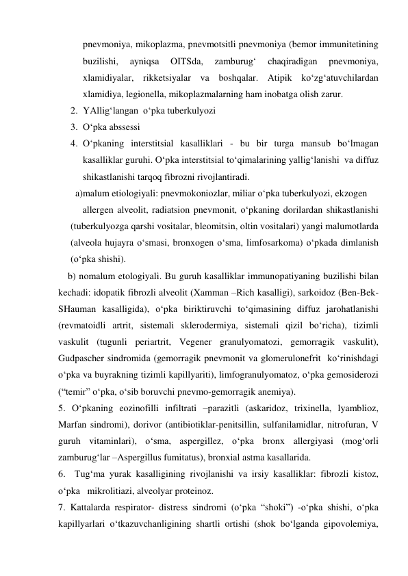  
 
pnevmoniya, mikoplazma, pnevmotsitli pnevmoniya (bemor immunitetining 
buzilishi, 
ayniqsa 
OITSda, 
zamburug‘ 
chaqiradigan 
pnevmoniya, 
xlamidiyalar, rikketsiyalar va boshqalar. Atipik ko‘zg‘atuvchilardan 
xlamidiya, legionella, mikoplazmalarning ham inobatga olish zarur. 
2. YAllig‘langan  o‘pka tuberkulyozi 
3. O‘pka abssessi 
4. O‘pkaning interstitsial kasalliklari - bu bir turga mansub bo‘lmagan 
kasalliklar guruhi. O‘pka interstitsial to‘qimalarining yallig‘lanishi  va diffuz 
shikastlanishi tarqoq fibrozni rivojlantiradi. 
  a)malum etiologiyali: pnevmokoniozlar, miliar o‘pka tuberkulyozi, ekzogen     
     allergen alveolit, radiatsion pnevmonit, o‘pkaning dorilardan shikastlanishi 
(tuberkulyozga qarshi vositalar, bleomitsin, oltin vositalari) yangi malumotlarda 
(alveola hujayra o‘smasi, bronxogen o‘sma, limfosarkoma) o‘pkada dimlanish 
(o‘pka shishi). 
    b) nomalum etologiyali. Bu guruh kasalliklar immunopatiyaning buzilishi bilan 
kechadi: idopatik fibrozli alveolit (Xamman –Rich kasalligi), sarkoidoz (Ben-Bek-
SHauman kasalligida), o‘pka biriktiruvchi to‘qimasining diffuz jarohatlanishi 
(revmatoidli artrit, sistemali sklerodermiya, sistemali qizil bo‘richa), tizimli 
vaskulit (tugunli periartrit, Vegener granulyomatozi, gemorragik vaskulit), 
Gudpascher sindromida (gemorragik pnevmonit va glomerulonefrit  ko‘rinishdagi  
o‘pka va buyrakning tizimli kapillyariti), limfogranulyomatoz, o‘pka gemosiderozi 
(“temir” o‘pka, o‘sib boruvchi pnevmo-gemorragik anemiya). 
5. O‘pkaning eozinofilli infiltrati –parazitli (askaridoz, trixinella, lyamblioz, 
Marfan sindromi), dorivor (antibiotiklar-penitsillin, sulfanilamidlar, nitrofuran, V 
guruh vitaminlari), o‘sma, aspergillez, o‘pka bronx allergiyasi (mog‘orli 
zamburug‘lar –Aspergillus fumitatus), bronxial astma kasallarida. 
6.  Tug‘ma yurak kasalligining rivojlanishi va irsiy kasalliklar: fibrozli kistoz, 
o‘pka   mikrolitiazi, alveolyar proteinoz. 
7. Kattalarda respirator- distress sindromi (o‘pka “shoki”) -o‘pka shishi, o‘pka 
kapillyarlari o‘tkazuvchanligining shartli ortishi (shok bo‘lganda gipovolemiya, 
