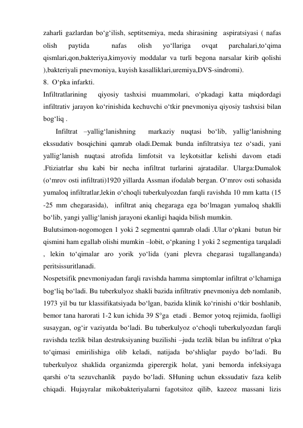  
 
zaharli gazlardan bo‘g‘ilish, septitsemiya, meda shirasining  aspiratsiyasi ( nafas 
olish 
paytida 
 
nafas 
olish 
yo‘llariga 
ovqat 
parchalari,to‘qima 
qismlari,qon,bakteriya,kimyoviy moddalar va turli begona narsalar kirib qolishi 
),bakteriyali pnevmoniya, kuyish kasalliklari,uremiya,DVS-sindromi). 
8.  O‘pka infarkti. 
Infiltratlarining  qiyosiy tashxisi muammolari, o‘pkadagi katta miqdordagi 
infiltrativ jarayon ko‘rinishida kechuvchi o‘tkir pnevmoniya qiyosiy tashxisi bilan 
bog‘liq . 
       Infiltrat –yallig‘lanishning  markaziy nuqtasi bo‘lib, yallig‘lanishning  
ekssudativ bosqichini qamrab oladi.Demak bunda infiltratsiya tez o‘sadi, yani 
yallig‘lanish nuqtasi atrofida limfotsit va leykotsitlar kelishi davom etadi 
.Ftiziatrlar shu kabi bir necha infiltrat turlarini ajratadilar. Ularga:Dumalok 
(o‘mrov osti infiltrati)1920 yillarda Assman ifodalab bergan. O‘mrov osti sohasida 
yumaloq infiltratlar,lekin o‘choqli tuberkulyozdan farqli ravishda 10 mm katta (15 
-25 mm chegarasida),  infiltrat aniq chegaraga ega bo‘lmagan yumaloq shaklli 
bo‘lib, yangi yallig‘lanish jarayoni ekanligi haqida bilish mumkin. 
Bulutsimon-nogomogen 1 yoki 2 segmentni qamrab oladi .Ular o‘pkani  butun bir 
qismini ham egallab olishi mumkin –lobit, o‘pkaning 1 yoki 2 segmentiga tarqaladi 
, lekin to‘qimalar aro yorik yo‘lida (yani plevra chegarasi tugallanganda)   
peritsissuritlanadi. 
Nospetsifik pnevmoniyadan farqli ravishda hamma simptomlar infiltrat o‘lchamiga 
bog‘liq bo‘ladi. Bu tuberkulyoz shakli bazida infiltrativ pnevmoniya deb nomlanib, 
1973 yil bu tur klassifikatsiyada bo‘lgan, bazida klinik ko‘rinishi o‘tkir boshlanib, 
bemor tana harorati 1-2 kun ichida 39 S°ga  etadi . Bemor yotoq rejimida, faolligi 
susaygan, og‘ir vaziyatda bo‘ladi. Bu tuberkulyoz o‘choqli tuberkulyozdan farqli 
ravishda tezlik bilan destruksiyaning buzilishi –juda tezlik bilan bu infiltrat o‘pka 
to‘qimasi emirilishiga olib keladi, natijada bo‘shliqlar paydo bo‘ladi. Bu 
tuberkulyoz shaklida organizmda giperergik holat, yani bemorda infeksiyaga 
qarshi o‘ta sezuvchanlik  paydo bo‘ladi. SHuning uchun ekssudativ faza kelib 
chiqadi. Hujayralar mikobakteriyalarni fagotsitoz qilib, kazeoz massani lizis 

