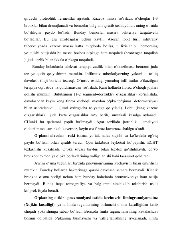  
 
qiluvchi proteolitik fermentlar ajratadi. Kazeoz massa so‘riladi, o‘choqlar 1-3 
bronxlar bilan drenajlanadi va bemorlar balg‘am ajratib tashlaydilar, uning o‘rnida 
bo‘shliqlar paydo bo‘ladi. Bunday bemorlar massiv bakteriya tarqatuvchi 
bo‘ladilar. Bu esa atrofdagilar uchun xavfli. Asosan lobit turli infiltrativ 
tuberkulyozda kazeoz massa katta miqdorda bo‘lsa, u lizislanib  bemorning 
yo‘talishi natijasida bu massa boshqa o‘pkaga ham tarqaladi (bronxogen tarqalish 
), juda tezlik bilan ikkala o‘pkaga tarqaladi.              
        Bunday holatdarda adekvat terapiya zudlik bilan o‘tkazilmasa bemorni juda 
tez yo‘qotib qo‘yishimiz mumkin. Infiltrativ tuberkulyozning yakuni – to‘liq 
davolash (iloji boricha tezroq). O‘mrov ostidagi yumaloq infil’tratlar o‘tkazilgan 
terapiya oqibatida  iz qoldirmasdan  so‘riladi. Kam hollarda fibroz o‘choqli joylari 
qolishi mumkin. Bulutsimon (1-2 segment+destruktiv o‘zgarishlar) ko‘rinishda, 
davolashdan keyin keng fibroz o‘choqli maydon o‘pka to‘qimasi deformatsiyasi 
bilan asoratlanadi   (umri oxirigacha ro‘yxatga qo‘yiladi). Lobit (keng kazeoz 
o‘zgarishlar)  juda katta o‘zgarishlar ro‘y berib, surunkali kasalga aylanadi. 
CHunki bu qatlamni yopib bo‘lmaydi. Agar tezlikda jarrohlik  amaliyoti 
o‘tkazilmasa, surunkali kavernoz, keyin esa fibroz-kavernoz shaklga o‘tadi.  
 
O‘pkani alveolar  raki isitma, yo‘tal, nafas siqishi va ko‘krakda og‘riq 
paydo bo‘lishi bilan ajralib turadi. Qon tarkibida leykotsit ko‘payishi, ECHT 
tezlashishi kuzatiladi. O‘pka soyasi bir-biri bilan tez-tez qo‘shilmaydi, go‘yo 
bronxopnevmoniya o‘pka bo‘laklarining yallig‘lanishi kabi taassurot qoldiradi. 
 
Ayrim o‘sma tugunlari ba’zida pnevmoniyaning kuchayishi bilan emirilishi 
mumkin. Bunday hollarda bakteriyaga qarshi davolash samara bermaydi. Kichik 
bronxda o‘sma borligi uchun ham bunday holatlarda bronxoskopiya ham natija 
bermaydi. Bunda faqat tomografiya va balg‘amni sinchiklab tekshirish usuli 
ko‘prok foyda beradi. 
 
O‘pkaning o‘tkir  pnevmoniyasi ostida kechuvchi limfogranulyamatoz 
(Xojkin kasalligi)- ya’ni limfa tugunlarining birlamchi o‘sma kasalligidan kelib  
chiqadi yoki shunga sabab bo‘ladi. Bronxda limfa tugunchalarining kattalashuvi 
bosimi oqibatida o‘pkaning bujmayishi va yallig‘lanishning rivojlanadi, limfa 
