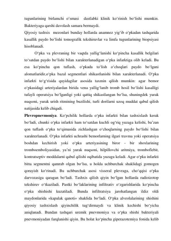  
 
tugunlarining birlamchi o‘smasi  dastlabki klinik ko‘rinish bo‘lishi mumkin. 
Bakteriyaga qarshi davolash samara bermaydi. 
Qiyosiy tashxis  mezonlari bunday hollarda anamnez yig‘ib o‘pkadan tashqarida 
kasallik paydo bo‘lishi tomografik tekshiruvlar va limfa tugunlarining biopsiyasi 
hisoblanadi. 
 
O‘pka va plevraning bir vaqtda yallig‘lanishi ko‘pincha kasallik belgilari 
to‘satdan paydo bo‘lishi bilan xarakterlanadigan o‘pka infarktiga olib keladi. Bu 
esa ko‘pincha qon tuflash, o‘pkada to‘lish o‘choqlari paydo bo‘lgani 
alomatlaridir,o‘pka bazal segmentlari shikastlanishi bilan xarakterlanadi. O‘pka 
infarkti to‘g‘risida quyidagilar asosida taxmin qilish mumkin: agar bemor 
o‘pkasidagi arteriyalardan birida vena yallig‘lanib tromb hosil bo‘lishi kasalligi 
tufayli operatsiya bo‘lganligi yoki qattiq shikastlangan bo‘lsa, shuningdek yurak 
nuqsoni, yurak urish ritmining buzilishi, turli dorilarni uzoq muddat qabul qilish 
natijasida kelib chiqadi. 
Plevropnevmoniya. Ko‘pchilik hollarda o‘pka infarkti bilan tashxislash kerak 
bo‘ladi, chunki o‘pka infarkti ham to‘satdan kuchli og‘riq yuzaga kelishi, ba’zan 
qon tuflash o‘pka to‘qimasida zichlashgan o‘choqlarning paydo bo‘lishi bilan 
xarakterlanadi. O‘pka infarkti uchrashi bemorlarning ilgari travma yoki operatsiya 
boshdan 
kechirish 
yoki 
o‘pka 
arteriyasining 
biror 
- 
bir 
shoxlarining 
tromboemboliyasidan, ya’ni yurak nuqsoni, hilpillovchi aritmiya, tromboflebit, 
kontratseptiv moddalarni qabul qilishi oqibatida yuzaga keladi. Agar o‘pka infarkti 
bitta segmentni qamrab olgan bo‘lsa, u holda uchburchak shaklidagi gomogen 
qorayish ko‘rinadi. Bu uchburchak asosi visseral plevraga, cho‘qqisi o‘pka 
darvozasiga qaragan bo‘ladi. Tashxis qilish qiyin bo‘lgan hollarda radioizotop 
tekshiruv o‘tkaziladi. Pastki bo‘laklarining infiltrativ o‘zgarishlarida ko‘pincha 
o‘pka 
shishishi 
kuzatiladi. 
Bunda 
infiltratsiya 
jarohatlangan 
ildiz 
oldi 
maydonlarida «kapalak qanoti» shaklida bo‘ladi. O‘pka alveolalarining shishini 
qiyosiy tashxislash qiyinchilik tug‘dirmaydi va klinik kechishi bo‘yicha 
aniqlanadi. Bundan tashqari uremik pnevmoniya va o‘pka shishi bakteriyali 
pnevmoniyadan farqlanishi qiyin. Bu holat ko‘pincha giperazotemiya fonida kelib 
