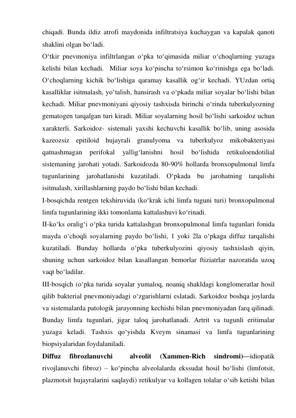  
 
chiqadi. Bunda ildiz atrofi maydonida infiltratsiya kuchaygan va kapalak qanoti 
shaklini olgan bo‘ladi. 
O‘tkir pnevmoniya infiltrlangan o‘pka to‘qimasida miliar o‘choqlarning yuzaga 
kelishi bilan kechadi.  Miliar soya ko‘pincha to‘rsimon ko‘rinishga ega bo‘ladi. 
O‘choqlarning kichik bo‘lishiga qaramay kasallik og‘ir kechadi. YUzdan ortiq 
kasalliklar isitmalash, yo‘talish, hansirash va o‘pkada miliar soyalar bo‘lishi bilan 
kechadi. Miliar pnevmoniyani qiyosiy tashxisda birinchi o‘rinda tuberkulyozning 
gematogen tarqalgan turi kiradi. Miliar soyalarning hosil bo‘lishi sarkoidoz uchun 
xarakterli. Sarkoidoz- sistemali yaxshi kechuvchi kasallik bo‘lib, uning asosida 
kazeozsiz epitiloid hujayrali granulyoma va tuberkulyoz mikobakteriyasi 
qatnashmagan 
perifokal 
yallig‘lanishni 
hosil 
bo‘lishida 
retikuloendotilial 
sistemaning jarohati yotadi. Sarkoidozda 80-90% hollarda bronxopulmonal limfa 
tugunlarining jarohatlanishi kuzatiladi. O‘pkada bu jarohatning tarqalishi 
isitmalash, xirillashlarning paydo bo‘lishi bilan kechadi.  
I-bosqichda rentgen tekshiruvida (ko‘krak ichi limfa tuguni turi) bronxopulmonal 
limfa tugunlarining ikki tomonlama kattalashuvi ko‘rinadi. 
II-ko‘ks oralig‘i o‘pka turida kattalashgan bronxopulmonal limfa tugunlari fonida 
mayda o‘choqli soyalarning paydo bo‘lishi, 1 yoki 2la o‘pkaga diffuz tarqalishi 
kuzatiladi. Bunday hollarda o‘pka tuberkulyozini qiyosiy tashxislash qiyin, 
shuning uchun sarkoidoz bilan kasallangan bemorlar ftiziatrlar nazoratida uzoq 
vaqt bo‘ladilar. 
III-bosqich (o‘pka turida soyalar yumaloq, noaniq shakldagi konglomeratlar hosil 
qilib bakterial pnevmoniyadagi o‘zgarishlarni eslatadi. Sarkoidoz boshqa joylarda 
va sistemalarda patologik jarayonning kechishi bilan pnevmoniyadan farq qilinadi. 
Bunday limfa tugunlari, jigar taloq jarohatlanadi. Artrit va tugunli eritimalar 
yuzaga keladi. Tashxis qo‘yishda Kveym sinamasi va limfa tugunlarining  
biopsiyalaridan foydalaniladi.  
Diffuz 
fibrozlanuvchi 
 
alveolit 
(Xammen-Rich 
sindromi)—idiopatik 
rivojlanuvchi fibroz) – ko‘pincha alveolalarda ekssudat hosil bo‘lishi (limfotsit, 
plazmotsit hujayralarini saqlaydi) retikulyar va kollagen tolalar o‘sib ketishi bilan 
