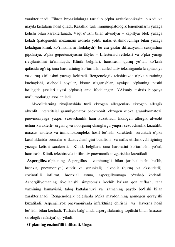  
 
xarakterlanadi. Fibroz bronxiolalarga tarqalib o‘pka arxitektonikasini buzadi va 
mayda kistalarni hosil qiladi. Kasallik  turli immunopatologik fenomenlarni yuzaga 
kelishi bilan xarakterlanadi. Vaqt o‘tishi bilan alveolyar – kapillyar blok yuzaga 
keladi (patogenetik mexanizm asosida yotib, nafas etishmovchiligi bilan yuzaga 
keladigan klinik ko‘rinishlarni ifodalaydi), bu esa gazlar diffuziyasini susayishini 
gipoksiya, o‘pka gepertenziyasini (Eyler – Lilesteraid refleksi) va o‘pka yuragi 
rivojlanishini ta’minlaydi. Klinik belgilari: hansirash, quruq yo‘tal, ko‘krak 
qafasida og‘riq, tana haroratining ko‘tarilishi; auskultativ tekshirganda krepitatsiya 
va quruq xirillashni yuzaga keltiradi. Rengenologik tekshiruvda o‘pka suratining 
kuchayishi, o‘choqli soyalar, kistoz o‘zgarishlar, ayniqsa o‘pkaning pastki 
bo‘lagida (asalari uyasi o‘pkasi) aniq ifodalangan. YAkuniy tashxis biopsiya 
ma’lumotlariga asoslaniladi.  
      Alveolitlarning rivojlanshida turli ekzogen allergenlar- ekzogen allergik 
alveolit, interstitsial granulyomatoz pnevmonit, ekzogen o‘pka granulyomatozi, 
pnevmoniyaga yuqori sezuvchanlik ham kuzatiladi. Ekzogen allergik alveolit 
uchun xarakterli- organiq va noorganiq changlarga yuqori sezuvchanlik kuzatilib, 
maxsus antitelo va immunokompleks hosil bo‘lishi xarakterli, surunkali o‘pka 
kasalliklarida bronxlar o‘tkazuvchanligini buzilishi  va nafas etishmovchiligining 
yuzaga kelishi xarakterli.  Klinik belgilari: tana haroratini ko‘tarilishi, yo‘tal, 
hansirash. Klinik tekshiruvda infiltrativ pnevmonik o‘zgarishlar kuzatiladi. 
  Aspergillez-o‘pkaning Aspergillus  zamburug‘i bilan jarohatlanishi bo‘lib, 
bronxit, pnevmoniya( o‘tkir va surunkali), alveolit (quruq va ekssudatli), 
eozinofilli 
infiltrat, 
bronxial 
astma, 
aspergillyomaga 
o‘xshab 
kechadi. 
Aspergillyomaning rivojlanishi simptomsiz kechib ba’zan qon tuflash, tana 
vaznining kamayishi, taloq kattalashuvi va isitmaning paydo bo‘lishi bilan 
xarakterlanadi. Rengenologik belgilarda o‘pka maydonining gomogen qorayishi 
kuzatiladi. Aspergillyoz pnevmoniyada infarktning chirishi  va  kaverna hosil 
bo‘lishi bilan kechadi. Tashxis balg‘amda aspergillalarning topilishi bilan (maxsus 
serologik reaksiya) qo‘yiladi. 
  O‘pkaning eozinofilli infiltrati. Unga: 

